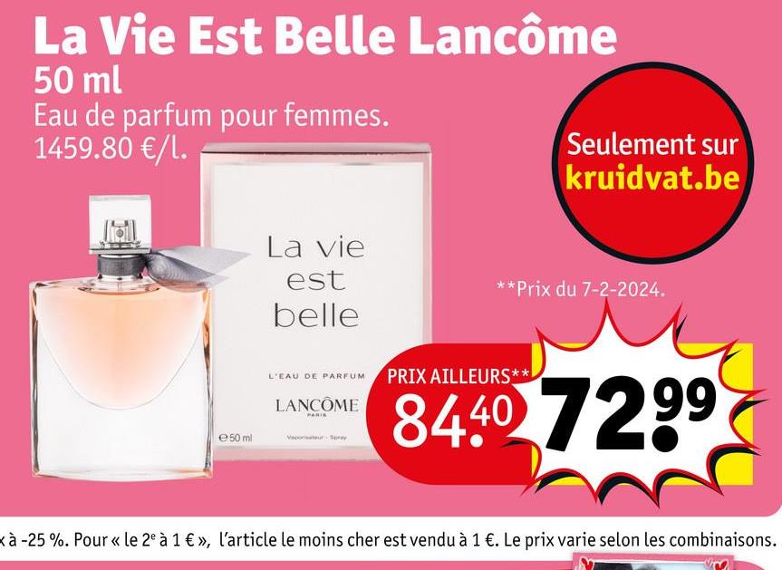 La Vie Est Belle Lancôme
50 ml
Eau de parfum pour femmes.
1459.80 €/l.
e50 ml
La vie
est
Seulement sur
kruidvat.be
**Prix du 7-2-2024.
belle
L'EAU DE PARFUM PRIX AILLEURS**
LANCÔME
84.40 7299
xà -25 %. Pour « le 2e à 1 €», l'article le moins cher est vendu à 1 €. Le prix varie selon les combinaisons.