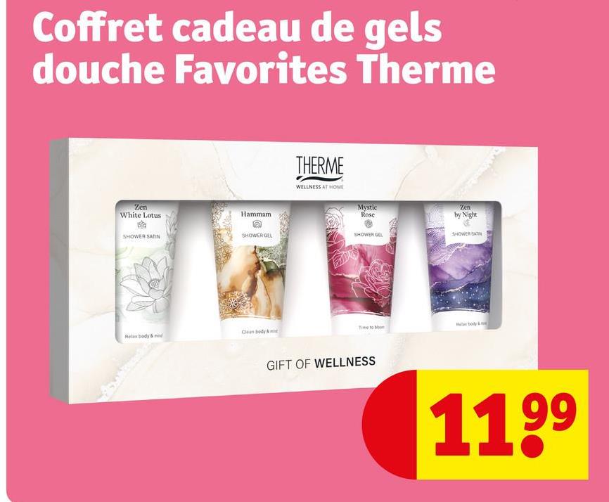 Coffret cadeau de gels
douche Favorites Therme
Zen
White Lotus
Hammam
SHOWER SATIN
SHOWER GEL
Relax body & mid
Clean body & m
THERME
WELLNESS AT HOME
Time to bloo
GIFT OF WELLNESS
Zen
by Night
SHOWER SATIN
1199