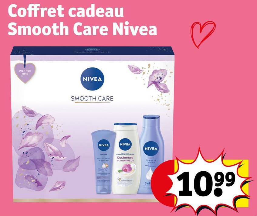Coffret cadeau
Smooth Care Nivea
JUST FOR
you
NIVEA
SMOOTH CARE
NIVEA
NIVEA
NIVEA
smooth hands
Cashmere
& Cottonseed Oil
Douceur
5in1
1099