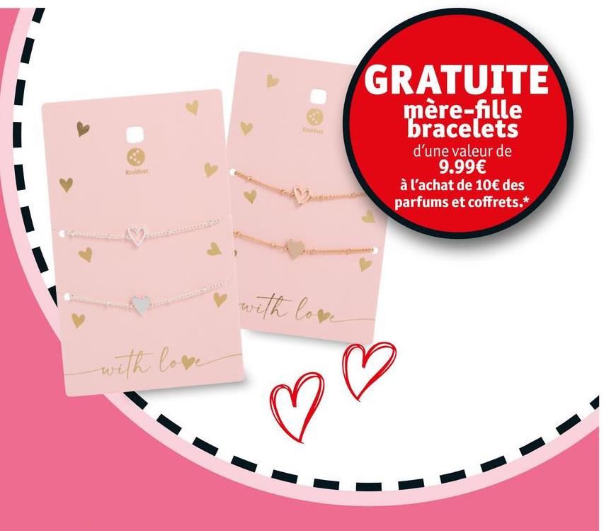 Kruidvat
with love
with love
GRATUITE
mère-fille
bracelets
d'une valeur de
9.99€
à l'achat de 10€ des
parfums et coffrets.*