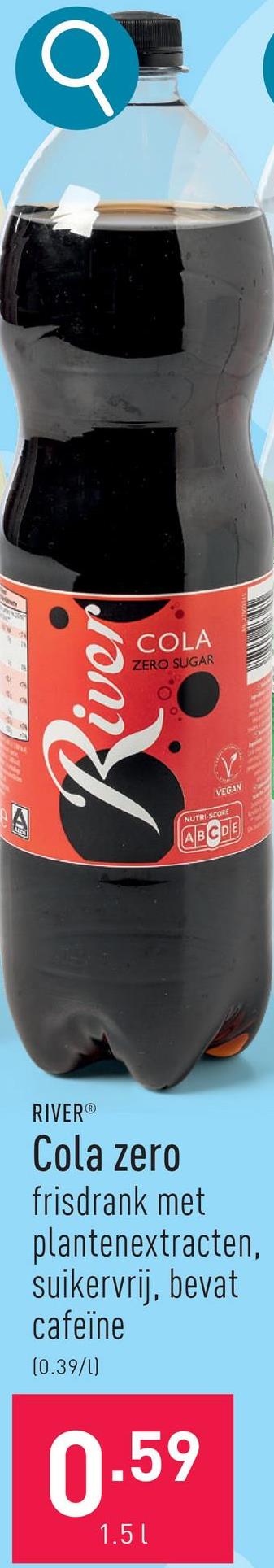 A
Q
VEGAN
NUTRI-SCORE
ABCDE
River
COLA
ZERO SUGAR
RIVER®
Cola zero
frisdrank met
plantenextracten,
suikervrij, bevat
cafeïne
(0.39/1)
0.59
1.5