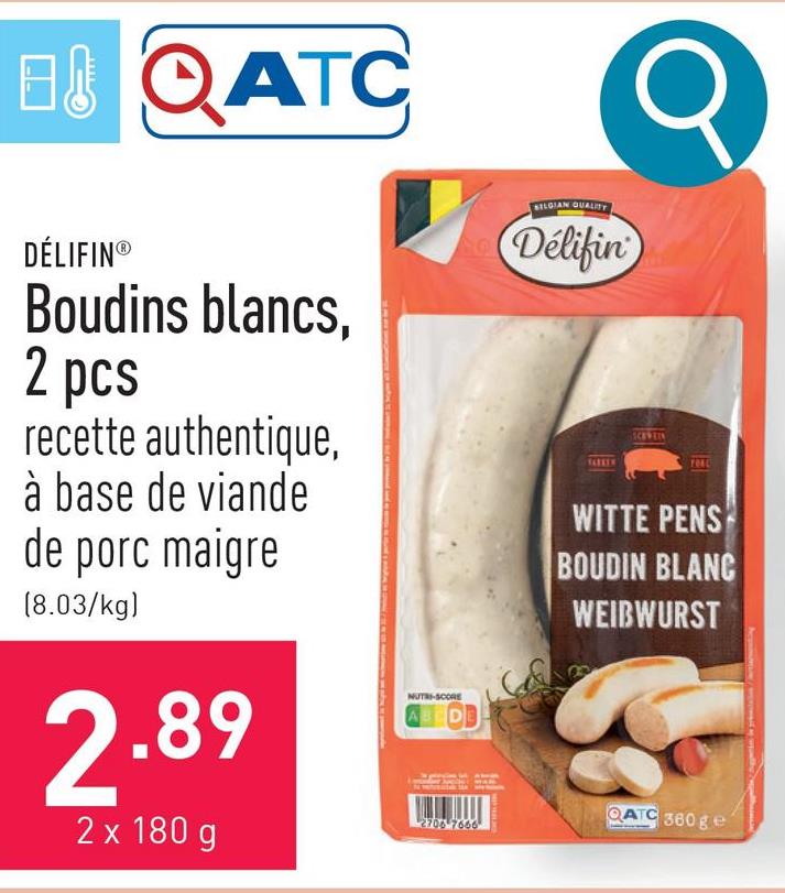 B&QATC
DÉLIFIN®
Boudins blancs,
2 pcs
recette authentique,
à base de viande
de porc maigre
(8.03/kg)
2.89
2 x 180 g
NUTRI-SCORE
2706-7666
SELGIAN QUALITY
Delifin
SCHWEIN
YOAC
WITTE PENS
BOUDIN BLANC
WEIBWURST
QATC 360 ge