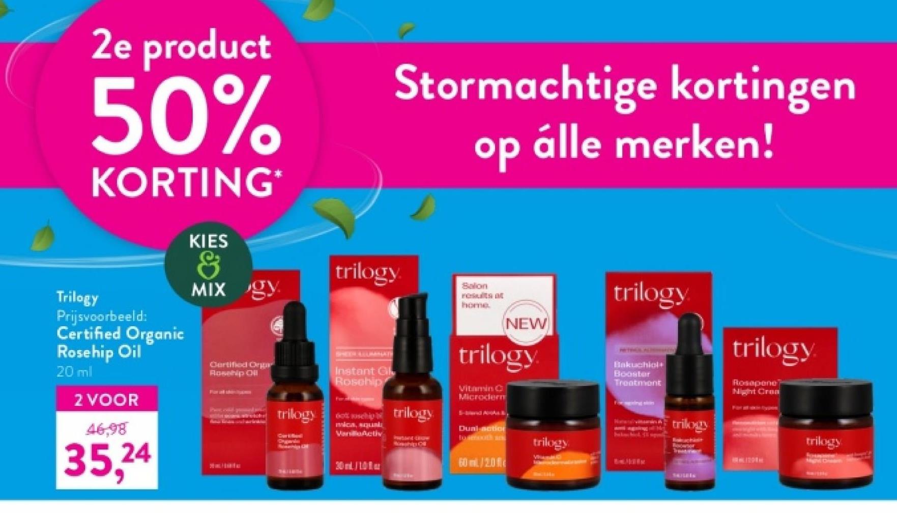 2e product
50%
KORTING*
Trilogy
Prijsvoorbeeld:
Certified Organic
Rosehip Oil
20 ml
2 VOOR
46,98
35,24
KIES
&
MIX gy
Certified Orga
Rosehip Oil
trilogy
Stormachtige kortingen
trilogy.
SHEER ALURANATI
Instant Gl
Rosehip
dot ship trilogy
mica, su
VanActiv
20/10
iwant-trow
op álle merken!
Salon
results at
home
NEW
trilogy
Vitamin C
Microderm
Dual-action
forimooth an
60 ml/20
trilogy
trilogy
Bakuchiol
Booster
Treatment
trilogy
PERLING
trilogy
Rosapene
Night Crea
trilogy