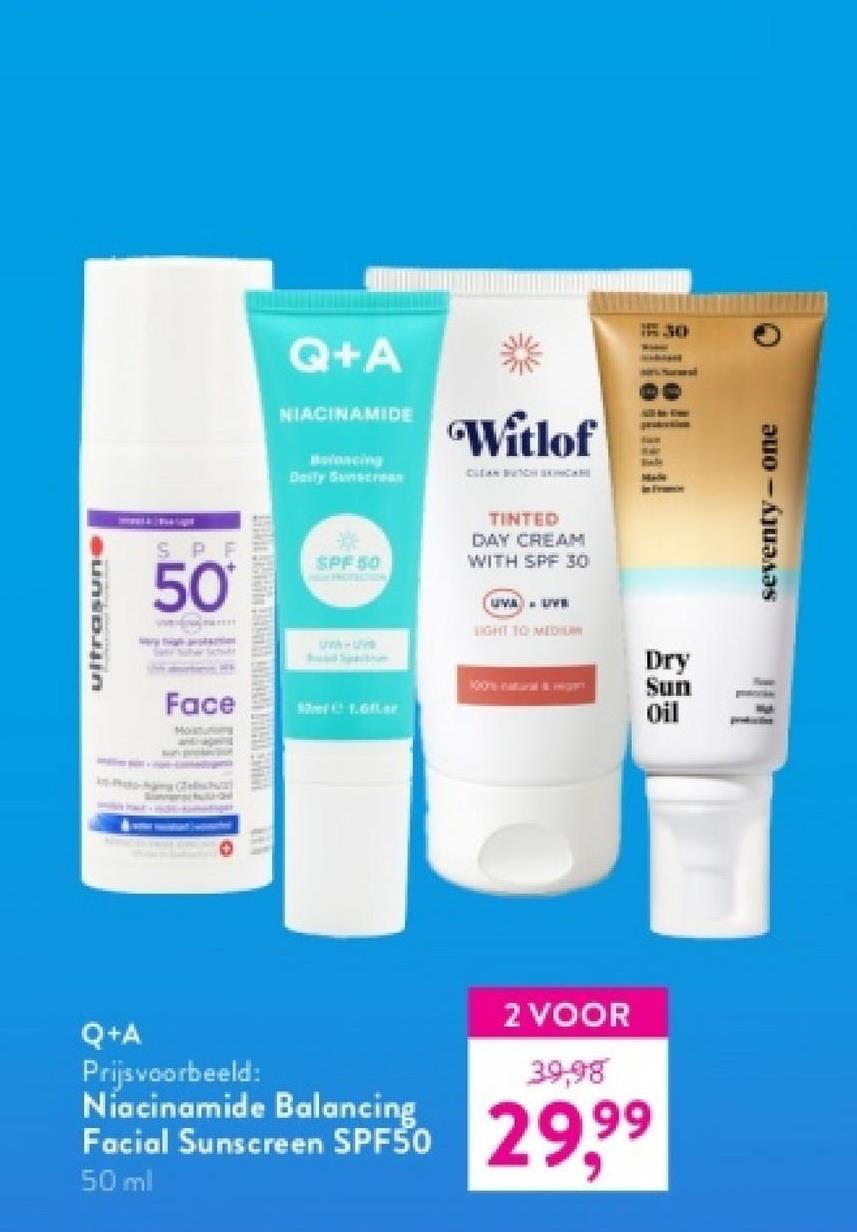 ultrasune
Q+A
NIACINAMIDE
Balancing
Daily Sunscreen
Witlof
CLEAN BUTCH DINCARE
SPF
50
SPF 50
TINTED
DAY CREAM
WITH SPF 30
30
all!
Face
Moratutong
UVA-uv
Soad Spection
UMA LIVE
LIGHT TO MEDIUM
100natural& HESPY
Dry
Sun
1.6er
Oil
Q+A
Prijsvoorbeeld:
Niacinamide Balancing
Facial Sunscreen SPF50
50 ml
2 VOOR
39,98
29,99
seventy-one