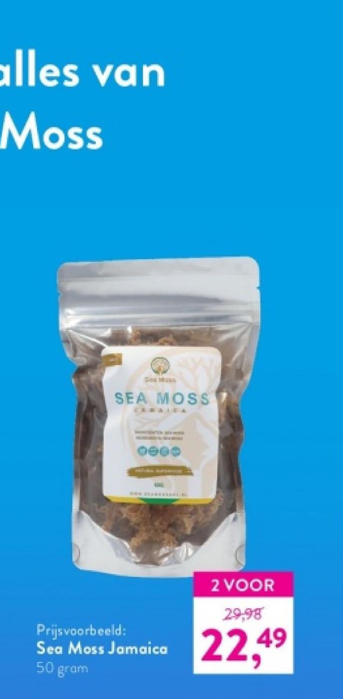 alles van
Moss
Sea Mass
SEA MOSS
CAMAICA
0000
Prijsvoorbeeld:
Sea Moss Jamaica
50 gram
2 VOOR
29,98
22,49