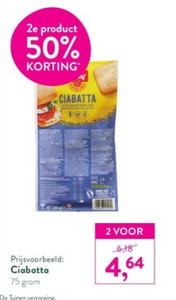2e product
50%
KORTING
Prijsvoorbeeld:
Ciabatta
75 gram
De Tuinen verzorging,
CIABATTA
2 VOOR
6,18
4,64