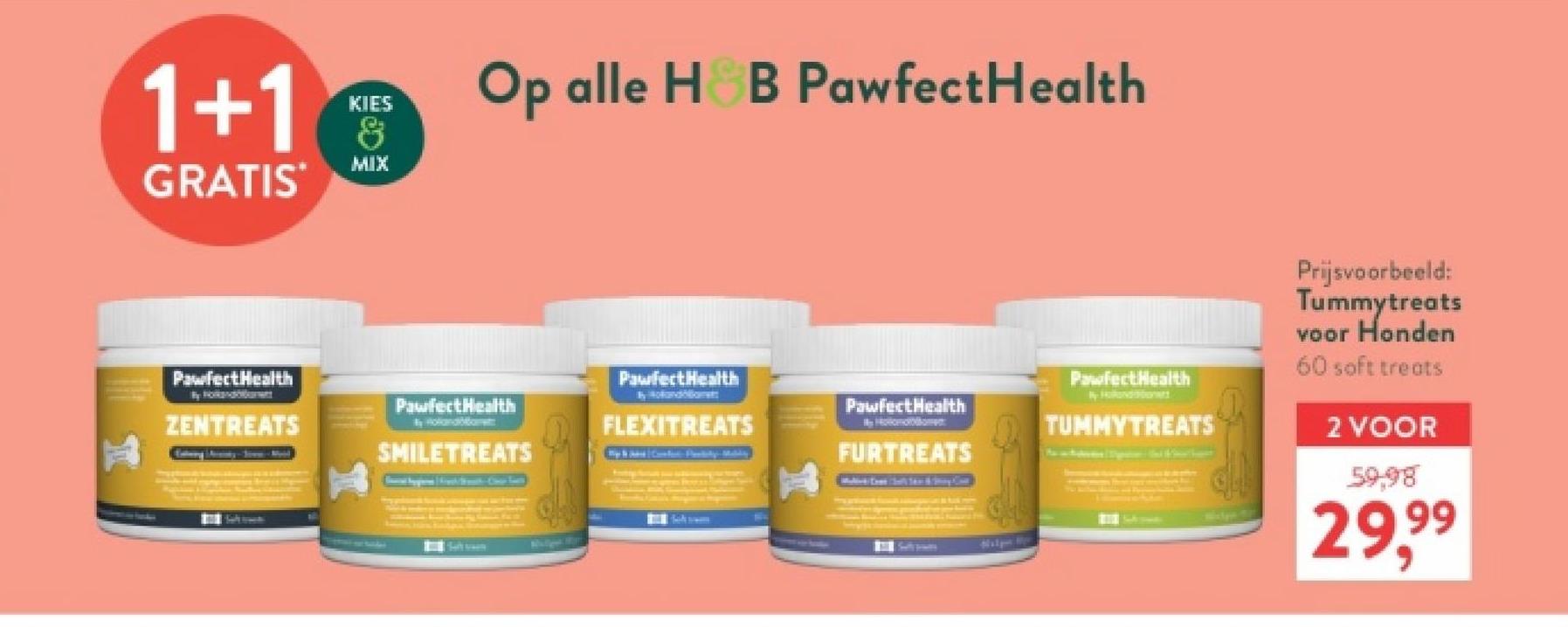 1+1
GRATIS
KIES
&
MIX
Op alle H&B Pawfect Health
PawfectHealth
Prijsvoorbeeld:
Tummytreats
voor Honden
60 soft treats
2 VOOR
59.98
29,99
PawfectHealth
PawfectHealth
Hobo
PawfectHealth
PawfectHealth
ZENTREATS
Holandament
FLEXITREATS
en
TUMMYTREATS
SMILETREATS
FURTREATS