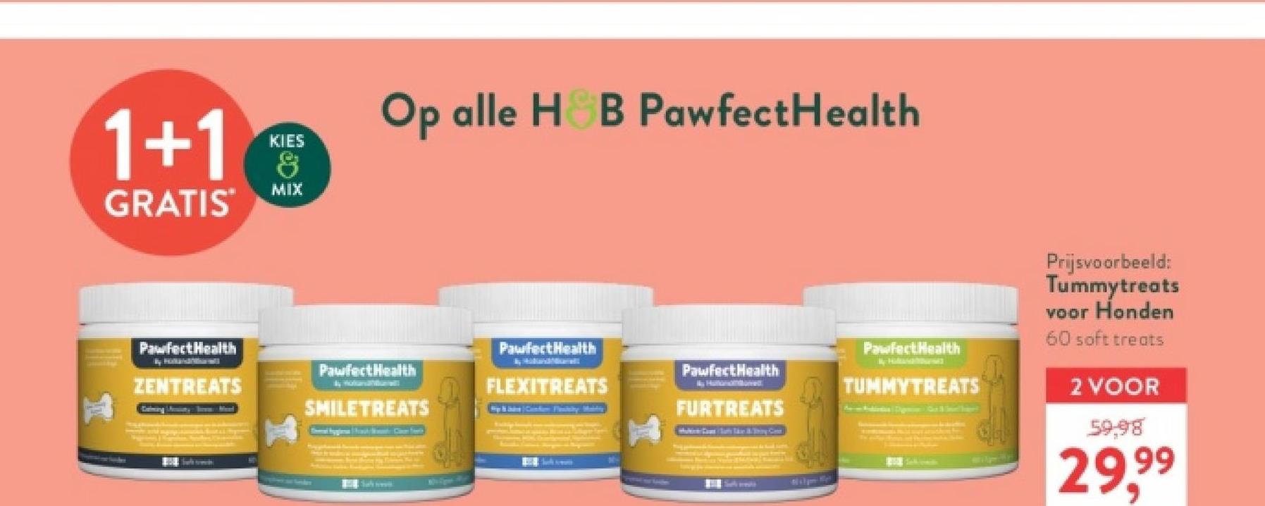 1+1
GRATIS
KIES
&
MIX
Op alle H&B PawfectHealth
Pawfect Health
PawfectHealth
PawfectHealth
Pawfect Health
ZENTREATS
FLEXITREATS
SMILETREATS
FURTREATS
Sal
Pawfect Health
TUMMYTREATS
Prijsvoorbeeld:
Tummytreats
voor Honden
60 soft treats
2 VOOR
59,98
29.99