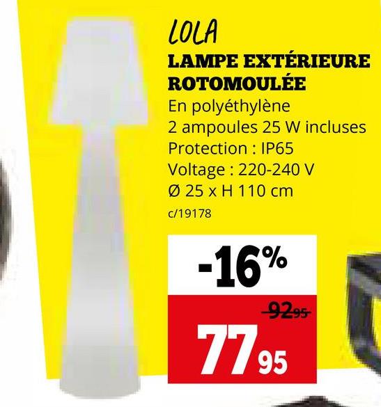 LOLA
LAMPE EXTÉRIEURE
ROTOMOULÉE
En polyéthylène
2 ampoules 25 W incluses
Protection
IP65
Voltage: 220-240 V
Ø 25 x H 110 cm
c/19178
-16%
-9295-
7795