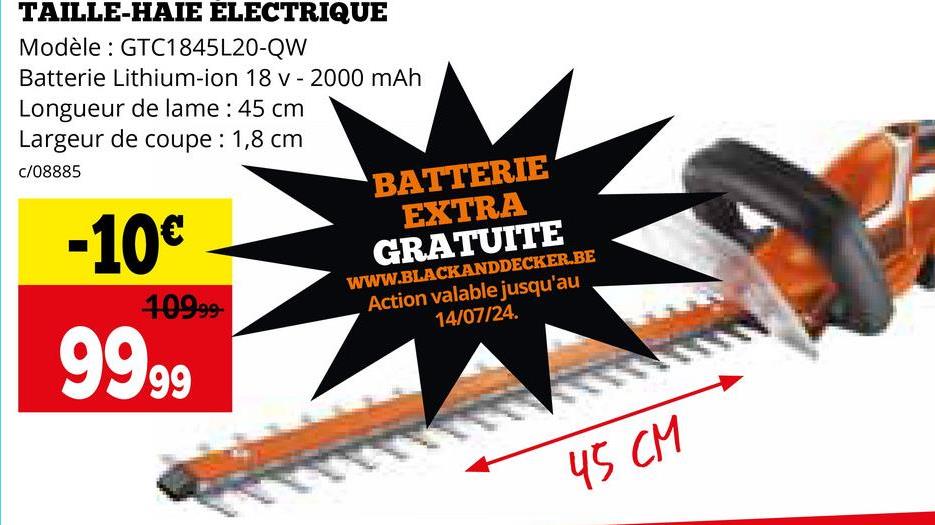 TAILLE-HAIE ELECTRIQUE
Modèle: GTC1845L20-QW
Batterie Lithium-ion 18 v - 2000 mAh
Longueur de lame : 45 cm
Largeur de coupe : 1,8 cm
c/08885
-10€
10999-
9999
BATTERIE
EXTRA
GRATUITE
WWW.BLACKANDDECKER.BE
Action valable jusqu'au
14/07/24.
45 CM