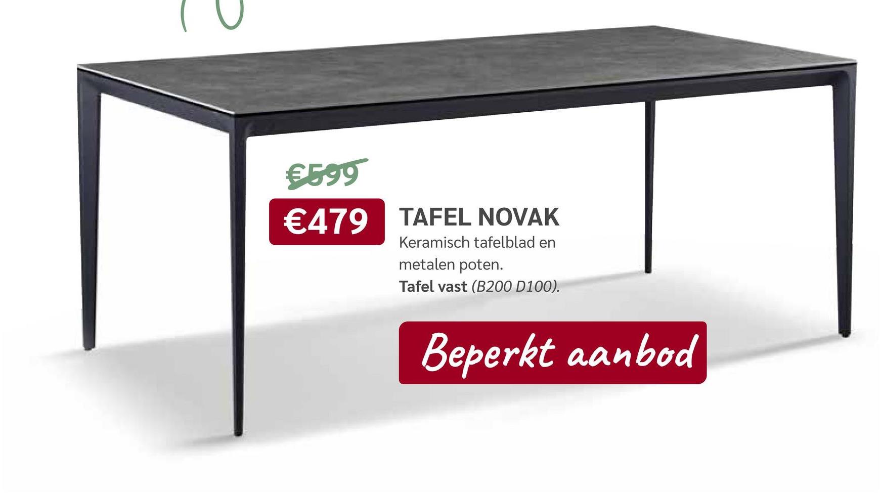 €599
€479 TAFEL NOVAK
Keramisch tafelblad en
metalen poten.
Tafel vast (B200 D100).
Beperkt aanbod