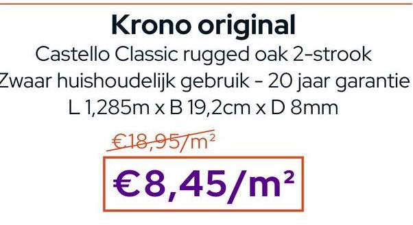 Krono original
Castello Classic rugged oak 2-strook
Zwaar huishoudelijk gebruik - 20 jaar garantie
L 1,285m x B 19,2cm x D 8mm
€18,95/m²
€8,45/m²