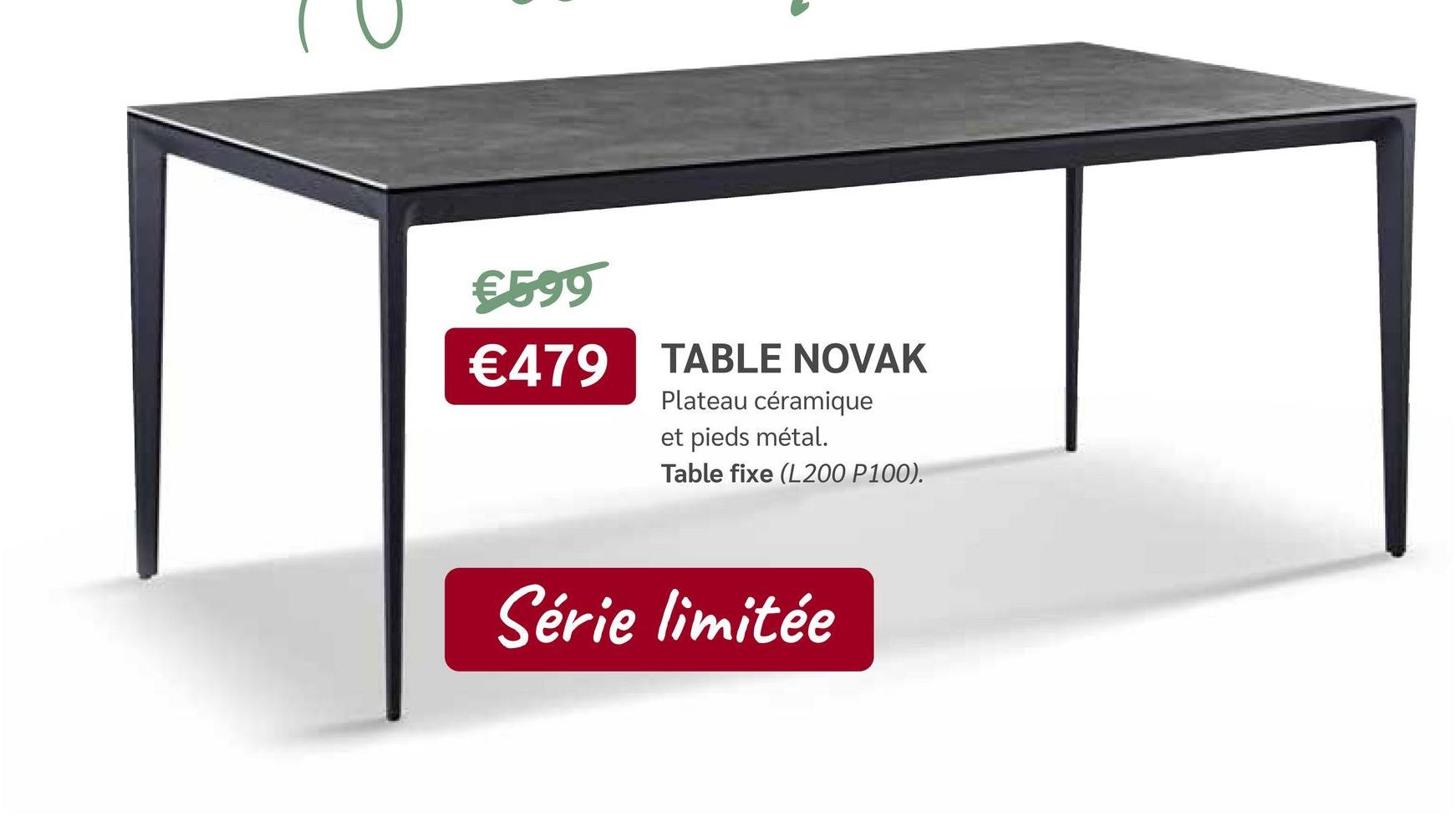 €599
€479 TABLE NOVAK
Plateau céramique
et pieds métal.
Table fixe (L200 P100).
Série limitée