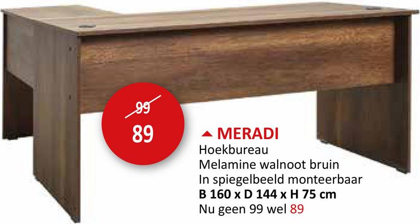 99
89
MERADI
Hoekbureau
Melamine walnoot bruin
In spiegelbeeld monteerbaar
B 160 x D 144 x H 75 cm
Nu geen 99 wel 89