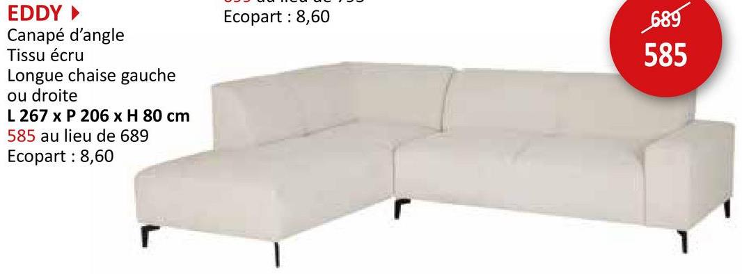 EDDY ►
Canapé d'angle
Tissu écru
Longue chaise gauche
ou droite
L 267 x P 206 x H 80 cm
585 au lieu de 689
Ecopart: 8,60
Ecopart: 8,60
r
689
585
1