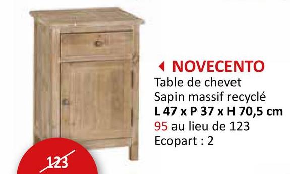 123
NOVECENTO
Table de chevet
Sapin massif recyclé
L 47 x P 37 x H 70,5 cm
95 au lieu de 123
Ecopart: 2