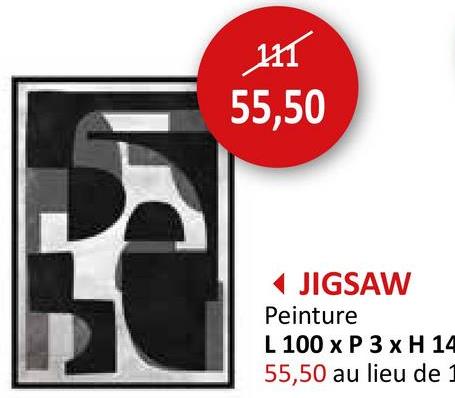 111
55,50
◄ JIGSAW
Peinture
L 100 x P 3 x H 14
55,50 au lieu de 1