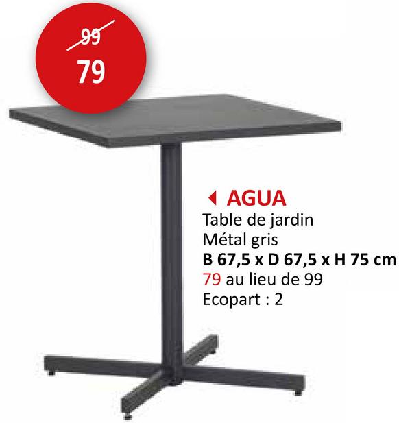 99
79
◄ AGUA
Table de jardin
Métal gris
B 67,5 x D 67,5 x H 75 cm
79 au lieu de 99
Ecopart: 2