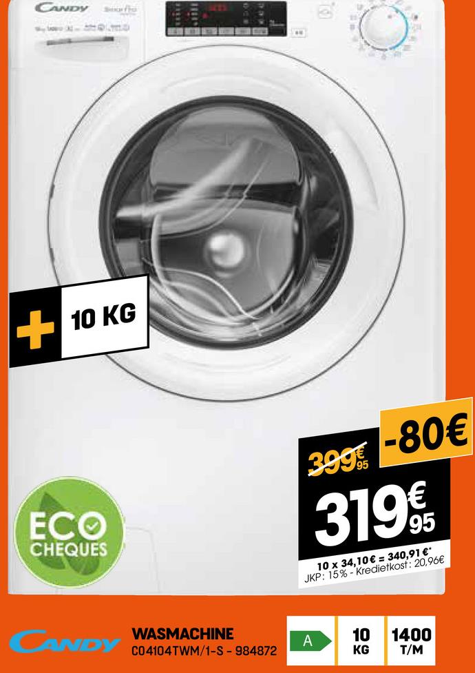 CANDY
+10 KG
ECO
CHEQUES
399
-80€
319€€
10 x 34,10€ = 340,91 €*
JKP: 15% Kredietkost: 20,96€
CANDY
WASMACHINE
A
10 1400
C04104TWM/1-S - 984872
KG
T/M