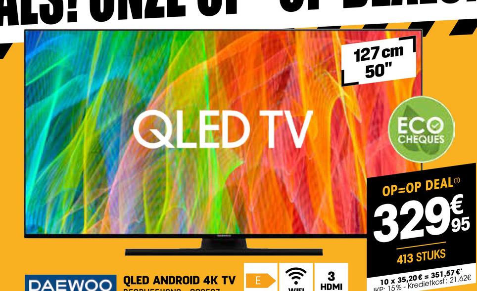 ALOH
QLED TV
127 cm
L 50"
ECO
CHEQUES
DAEWOO QLED ANDROID 4K TV
E
•'))
WIE
3
HDMI
OP=OP DEAL
329€€
413 STUKS
95
10 x 35,20€ = 351,57 €*
ID 15%-Kredietkost: 21,62€
