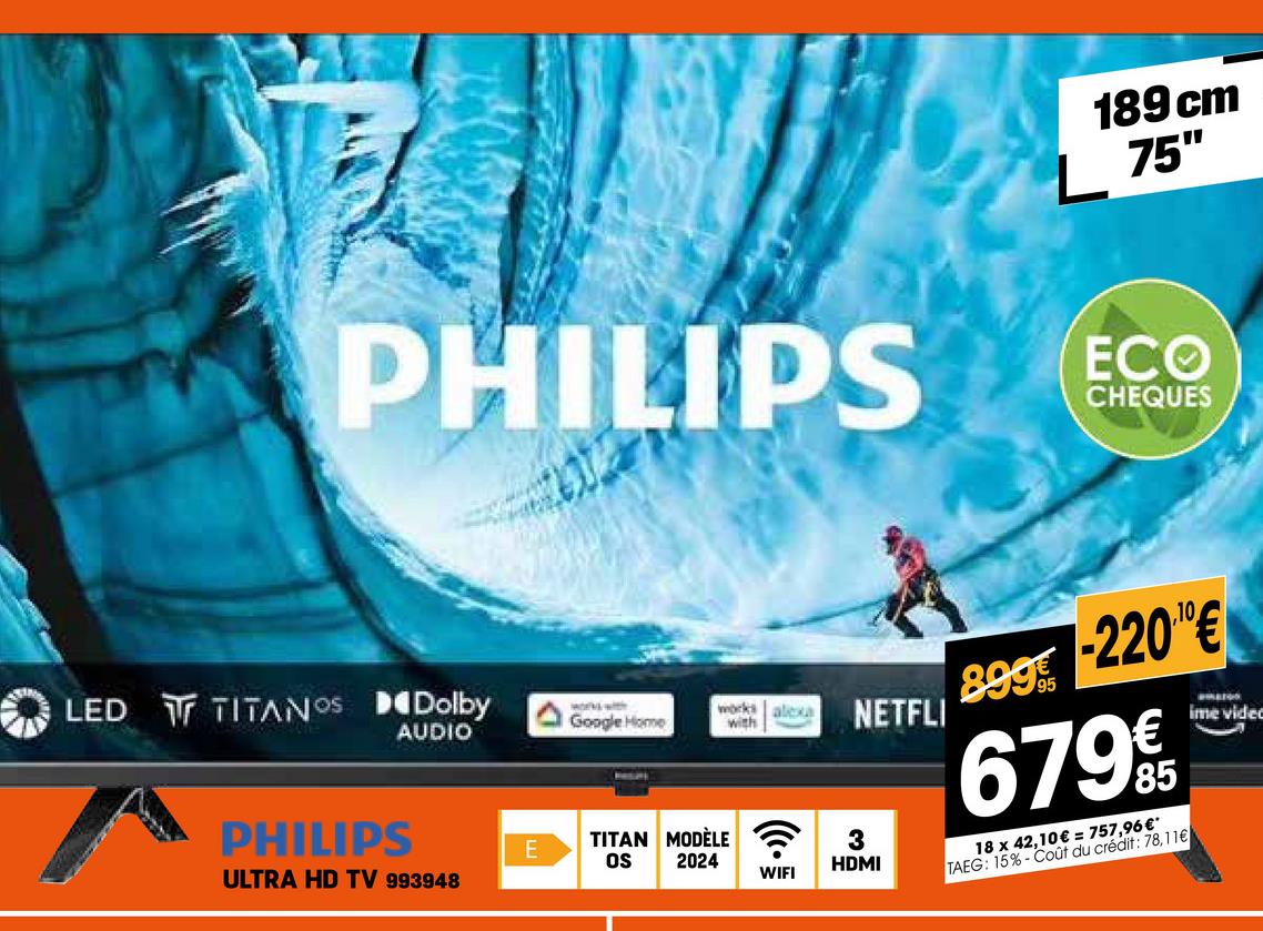 189 cm
L 75"
PHILIPS ECO
CHEQUES
LED TITANOS Dolby
works with
AUDIO
Google Home
works alexa
with
NETFLI
899-220€
679€
18 x 42,10€ = 757,96€*
TAEG: 15%-Coût du crédit: 78,11€
ime video
PHILIPS
E
TITAN MODÈLE
OS 2024
3
HDMI
WIFI
ULTRA HD TV 993948