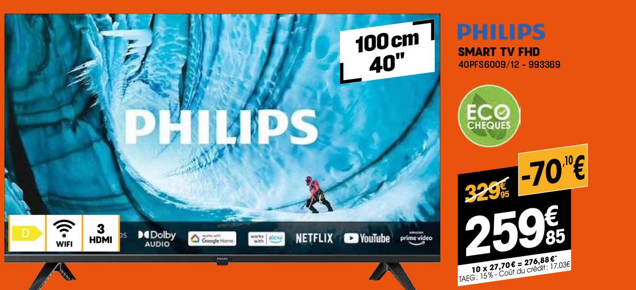 D
PHILIPS
100 cm
L 40"
PHILIPS
SMART TV FHD
40PFS6009/12 - 993369
ECO
CHEQUES
? 3
WIFI
HDMI
Os Dolby
AUDIO
A
Google Home
works
with
alexa
NETFLIX YouTube prime video
32995
-700€
259€
10 x 27,70€ = 276,88 €*
TAEG: 15%-Coût du crédit: 17.03€