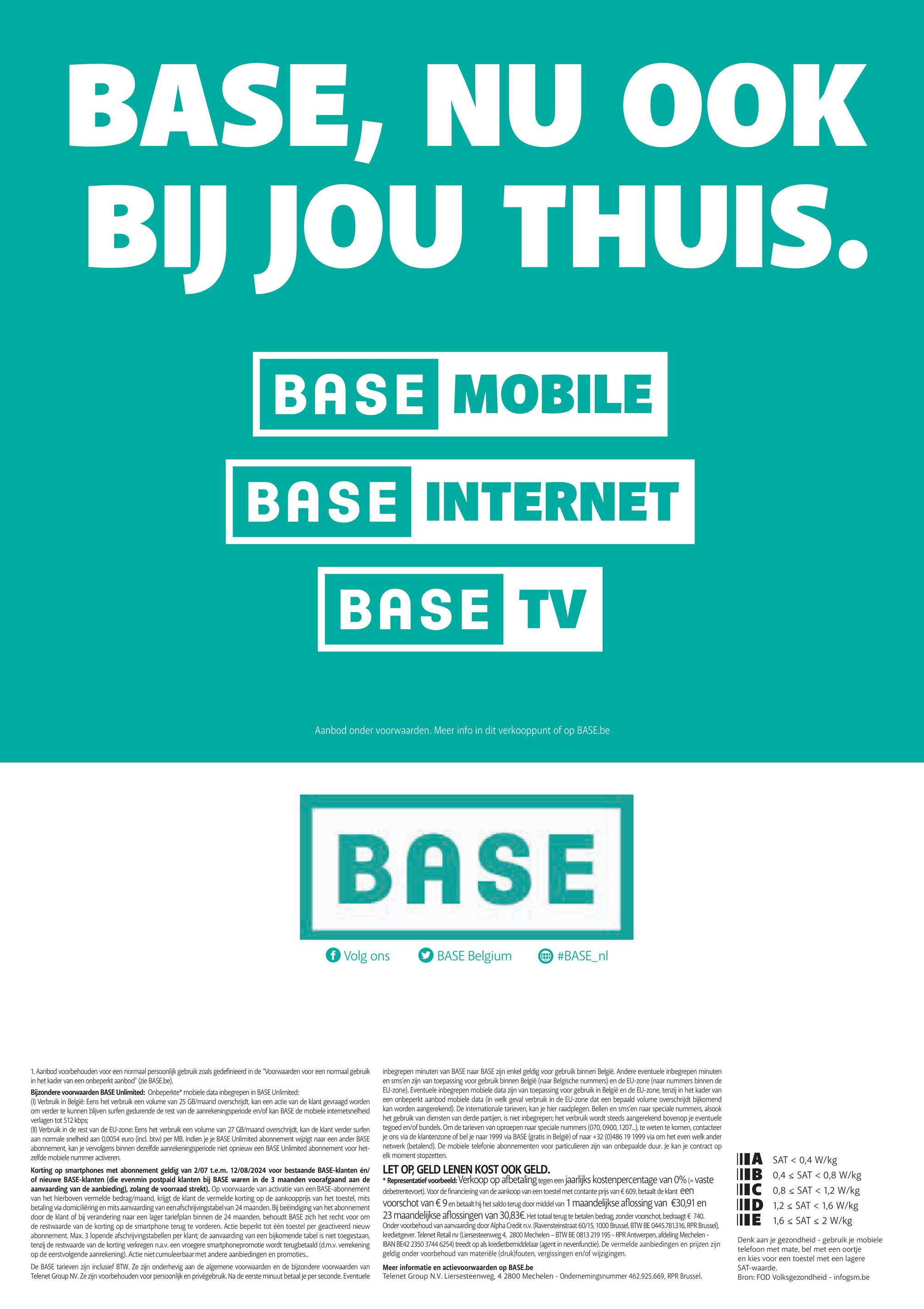BASE, NU OOK
BIJ JOU THUIS.
BASE MOBILE
BASE INTERNET
BASE TV
Aanbod onder voorwaarden. Meer info in dit verkooppunt of
op
BASE.be
BASE
f Volg ons
BASE Belgium
#BASE_nl
1. Aanbod voorbehouden voor een normaal persoonlijk gebruik zoals gedefinieerd in de "Voorwaarden voor een normaal gebruik
in het kader van een onbeperkt aanbod" (zie BASE.be).
Bijzondere voorwaarden BASE Unlimited: Onbeperkte* mobiele data inbegrepen in BASE Unlimited:
(1) Verbruik in België: Eens het verbruik een volume van 25 GB/maand overschrijdt, kan een actie van de klant gevraagd worden
om verder te kunnen blijven surfen gedurende de rest van de aanrekeningsperiode en/of kan BASE de mobiele internetsnelheid
verlagen tot 512 kbps;
(II) Verbruik in de rest van de EU-zone: Eens het verbruik een volume van 27 GB/maand overschrijdt, kan de klant verder surfen
aan normale snelheid aan 0,0054 euro (incl. btw) per MB. Indien je je BASE Unlimited abonnement wijzigt naar een ander BASE
abonnement, kan je vervolgens binnen dezelfde aanrekeningsperiode niet opnieuw een BASE Unlimited abonnement voor het-
zelfde mobiele nummer activeren.
Korting op smartphones met abonnement geldig van 2/07 t.e.m. 12/08/2024 voor bestaande BASE-klanten en/
of nieuwe BASE-klanten (die evenmin postpaid klanten bij BASE waren in de 3 maanden voorafgaand aan de
aanvaarding van de aanbieding), zolang de voorraad strekt). Op voorwaarde van activatie van een BASE-abonnement
van het hierboven vermelde bedrag/maand, krijgt de klant de vermelde korting op de aankoopprijs van het toestel, mits
betaling via domiciliëring en mits aanvaarding van een afschrijvingstabel van 24 maanden. Bij beëindiging van het abonnement
door de klant of bij verandering naar een lager tariefplan binnen de 24 maanden, behoudt BASE zich het recht voor om
de restwaarde van de korting op de smartphone terug te vorderen. Actie beperkt tot één toestel per geactiveerd nieuw
abonnement. Max. 3 lopende afschrijvingstabellen per klant; de aanvaarding van een bijkomende tabel is niet toegestaan,
tenzij de restwaarde van de korting verkregen n.a.v. een vroegere smartphonepromotie wordt terugbetaald (d.m.v. verrekening
op de eerstvolgende aanrekening). Actie niet cumuleerbaar met andere aanbiedingen en promoties..
De BASE tarieven zijn inclusief BTW. Ze zijn onderhevig aan de algemene voorwaarden en de bijzondere voorwaarden van
Telenet Group NV. Ze zijn voorbehouden voor persoonlijk en privégebruik. Na de eerste minuut betaal je per seconde. Eventuele
inbegrepen minuten van BASE naar BASE zijn enkel geldig voor gebruik binnen België. Andere eventuele inbegrepen minuten
en sms'en zijn van toepassing voor gebruik binnen België (naar Belgische nummers) en de EU-zone (naar nummers binnen de
EU-zone). Eventuele inbegrepen mobiele data zijn van toepassing voor gebruik in België en de EU-zone, tenzij in het kader van
een onbeperkt aanbod mobiele data (in welk geval verbruik in de EU-zone dat een bepaald volume overschrijdt bijkomend
kan worden aangerekend). De internationale tarieven, kan je hier raadplegen. Bellen en sms'en naar speciale nummers, alsook
het gebruik van diensten van derde partijen, is niet inbegrepen; het verbruik wordt steeds aangerekend bovenop je eventuele
tegoed en/of bundels. Om de tarieven van oproepen naar speciale nummers (070, 0900, 1207...), te weten te komen, contacteer
je ons via de klantenzone of bel je naar 1999 via BASE (gratis in België) of naar +32 (0)486 19 1999 via om het even welk ander
netwerk (betalend). De mobiele telefonie abonnementen voor particulieren zijn van onbepaalde duur. Je kan je contract op
elk moment stopzetten.
LET OP, GELD LENEN KOST OOK GELD.
*Representatief voorbeeld: Verkoop op afbetaling tegen een jaarlijks kostenpercentage van 0% (= vaste
debetrentevoet). Voor de financiering van de aankoop van een toestel met contante prijs van € 609, betaalt de klant een
voorschot van € 9 en betaalt hij het saldo terug door middel van 1 maandelijkse aflossing van €30,91 en
23 maandelijkse aflossingen van 30,83€. Het totaal terug te betalen bedrag, zonder voorschot, bedraagt € 740.
Onder voorbehoud van aanvaarding door Alpha Credit n.v. (Ravensteinstraat 60/15, 1000 Brussel, BTW BE 0445.781.316, RPR Brussel),
kredietgever. Telenet Retail nv (Liersesteenweg 4, 2800 Mechelen - BTW BE 0813 219 195 - RPR Antwerpen, afdeling Mechelen -
IBAN BE42 2350 3744 6254) treedt op als kredietbemiddelaar (agent in nevenfunctie). De vermelde aanbiedingen en prijzen zijn
geldig onder voorbehoud van materiële (druk)fouten, vergissingen en/of wijzigingen.
Meer informatie en actievoorwaarden op BASE.be
Telenet Group N.V. Liersesteenweg, 4 2800 Mechelen - Ondernemingsnummer 462.925.669, RPR Brussel.
ASAT 0,4 W/kg
IIB 0,4 SAT < 0,8 W/kg
C 0,8 SAT < 1,2 W/kg
ID 1,2 SAT < 1,6 W/kg
E 1,6 SAT < 2 W/kg
Denk aan je gezondheid - gebruik je mobiele
telefoon met mate, bel met een oortje
en kies voor een toestel met een lagere
SAT-waarde.
Bron: FOD Volksgezondheid - infogsm.be