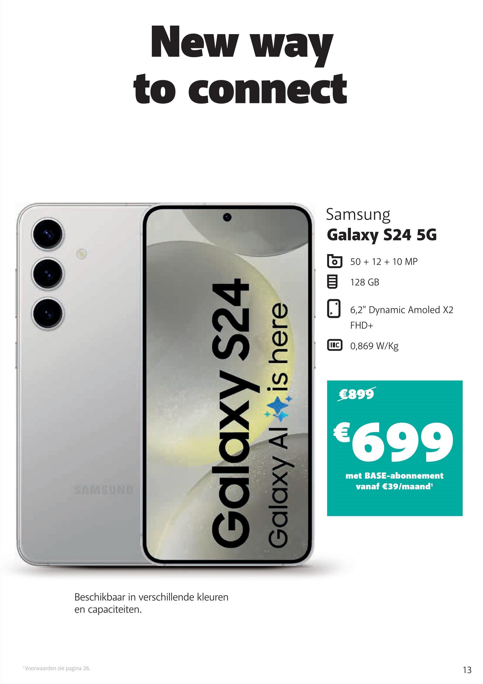 SAMSUND
New way
to connect
Galaxy S24
Galaxy Al
is here
Beschikbaar in verschillende kleuren
en capaciteiten.
Voorwaarden zie pagina 26.
Samsung
Galaxy S24 5G
50+12+10 MP
目 128 GB
☐ 6,2" Dynamic Amoled X2
FHD+
C0,869 W/kg
€899
€699
met BASE-abonnement
vanaf €39/maand¹
13