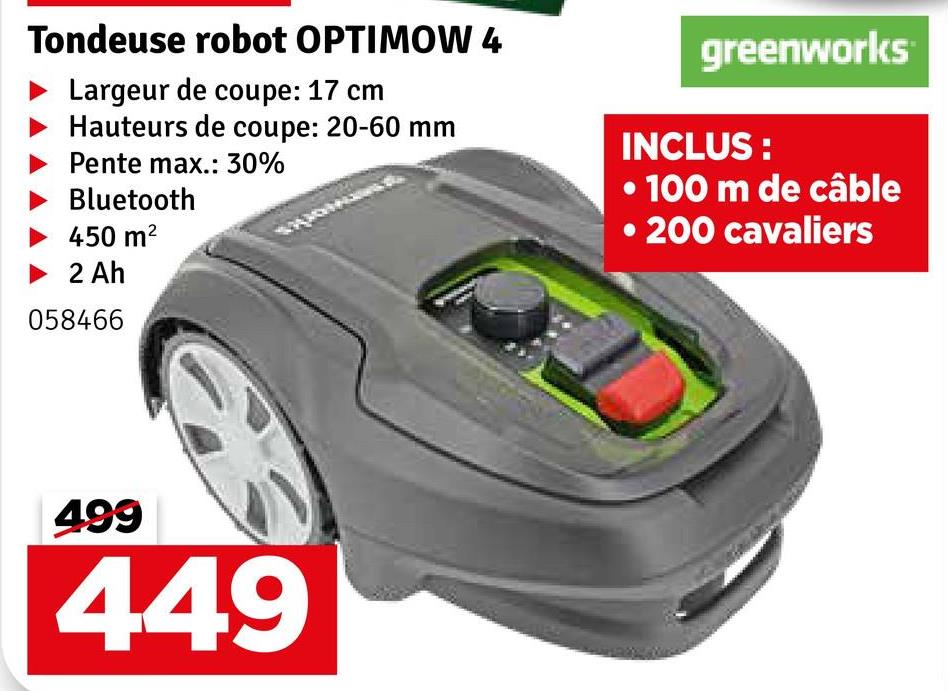 Tondeuse robot OPTIMOW 4
Largeur de coupe: 17 cm
Hauteurs de coupe: 20-60 mm
Pente max.: 30%
Bluetooth
450 m²
greenworks
INCLUS:
• 100 m de câble
• 200 cavaliers
2 Ah
058466
499
449