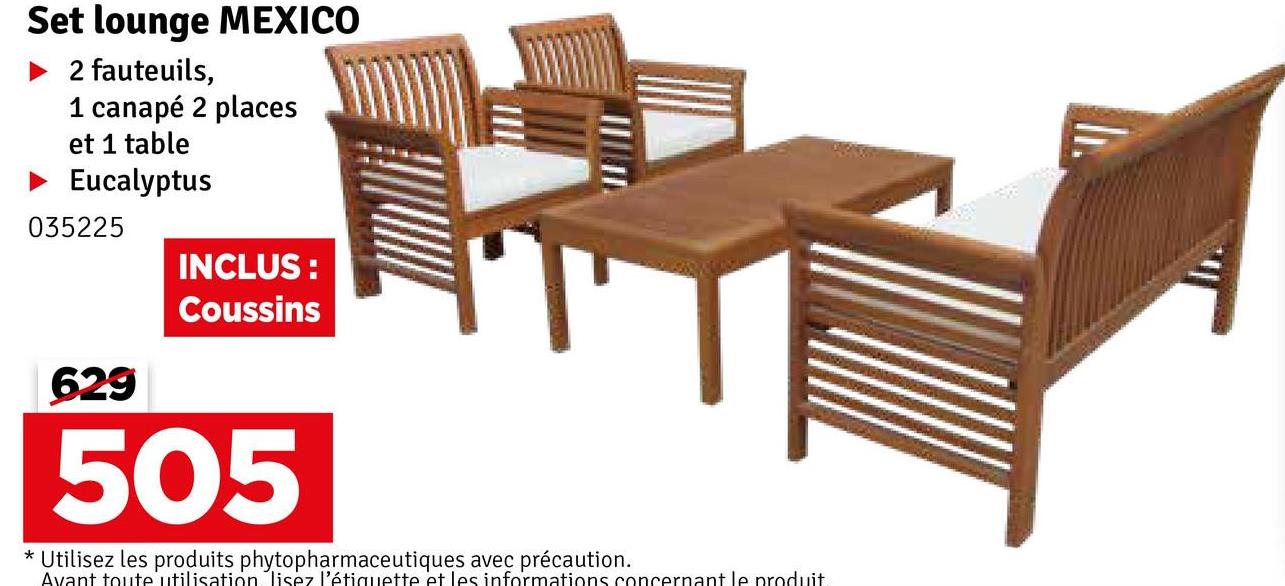 Set lounge MEXICO
► 2 fauteuils,
1 canapé 2 places
et 1 table
▸ Eucalyptus
035225
629
INCLUS:
Coussins
505
* Utilisez les produits phytopharmaceutiques avec précaution.
Avant toute utilisation lisez l'étiquette et les informations concernant le produit.