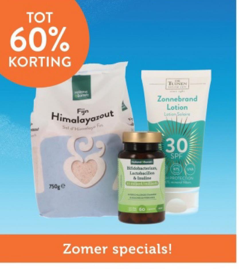 TOT
60%
KORTING
Hollons
Bornett
Fijn
Himalayazout
Sel d'Himalay f
Fin
TUINEN
Zonnebrand
Lotion
Lotion Solaire
750ge
Bifidobacterium,
Lactobacillen
30
SPF
Zomer specials!
PROTECTION