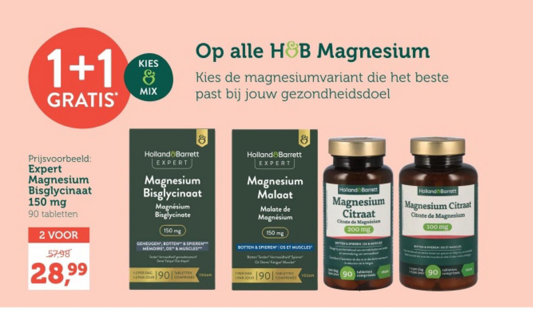 1+1
GRATIS
KIES
&
MIX
Op alle H&B Magnesium
Kies de magnesiumvariant die het beste
past bij jouw gezondheidsdoel
Prijsvoorbeeld:
Expert
Magnesium
Bisglycinaat
150 mg
90 tabletten
2 VOOR
57,98
28,99
Holland Barrett
EXPERT
8
Magnesium
Bisglycinaat
Magnésium
Bisglycinate
150 mg
GEHEUGENT, BOTTEN & SPIEREN
HEMOIRE, OS & MUSCLES
Holland Barrett
EXPERT
Magnesium
Malaat
Malate de
Magnésium
150 mg
BOTTEN & SPIEREN OS ET MUSCLES"
Holland Bomett
Magnesium
Citraat
Citrate de Magnesium
200 mg
Cv Fatigue Morales"
1- FAIR JOR
190
TABLETTER
COMPRIMÉS
VEGAH
1 PERIGAC
PABLETTEN
WEGAN
90
comprime
PER DAC
Holland Barrett
Magnesium Citraat
Citrate de Magnesium
100 mg
7724
H0
tablierten
YO