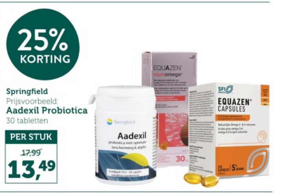 25%
KORTING
Springfield
Prijsvoorbeeld:
Aadexil Probiotica
30 tabletten
PER STUK
Springheld
Aadexil
Probiotica met optima
bescherming & alge
17,99
13,49
EQUAZEN'
mumomega
SFI
EQUAZEN
CAPSULES
30
2001