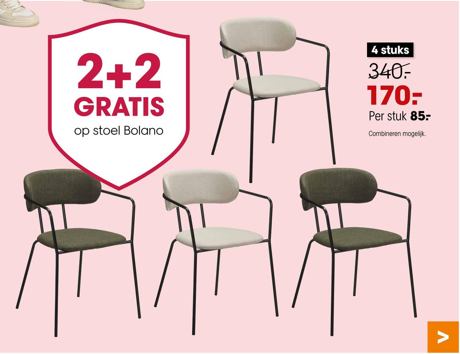 2+2
GRATIS
op stoel Bolano
4 stuks
340.
170--
Per stuk 85-
Combineren mogelijk.
V