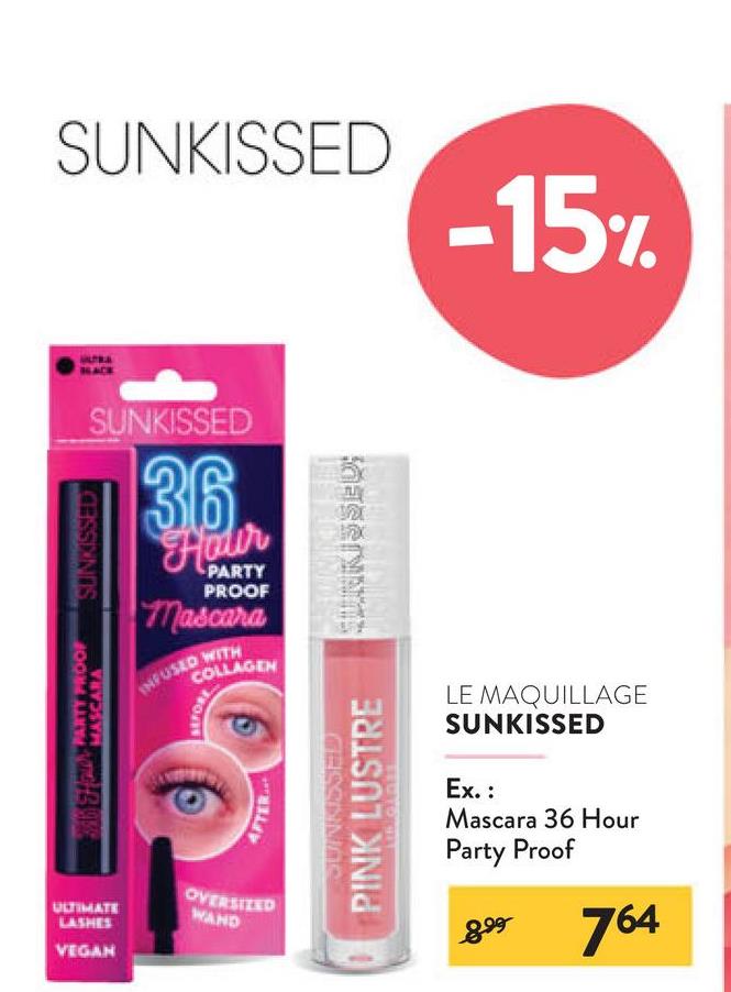 SUNKISSED
-15%
SUNKISSED
36.
Hoder
PARTY
PROOF
Mascara
COLLAGEN
INFUSED WITH
PARTY PROOF
SUNKISSED
BEFORE
ULTIMATE
LASHES
VEGAN
OVERSIZED
WAND
PINK LUSTRE
SUNKISSED
GESSIONA
LED TO BIT
LE MAQUILLAGE
SUNKISSED
Ex.:
Mascara 36 Hour
Party Proof
899
764