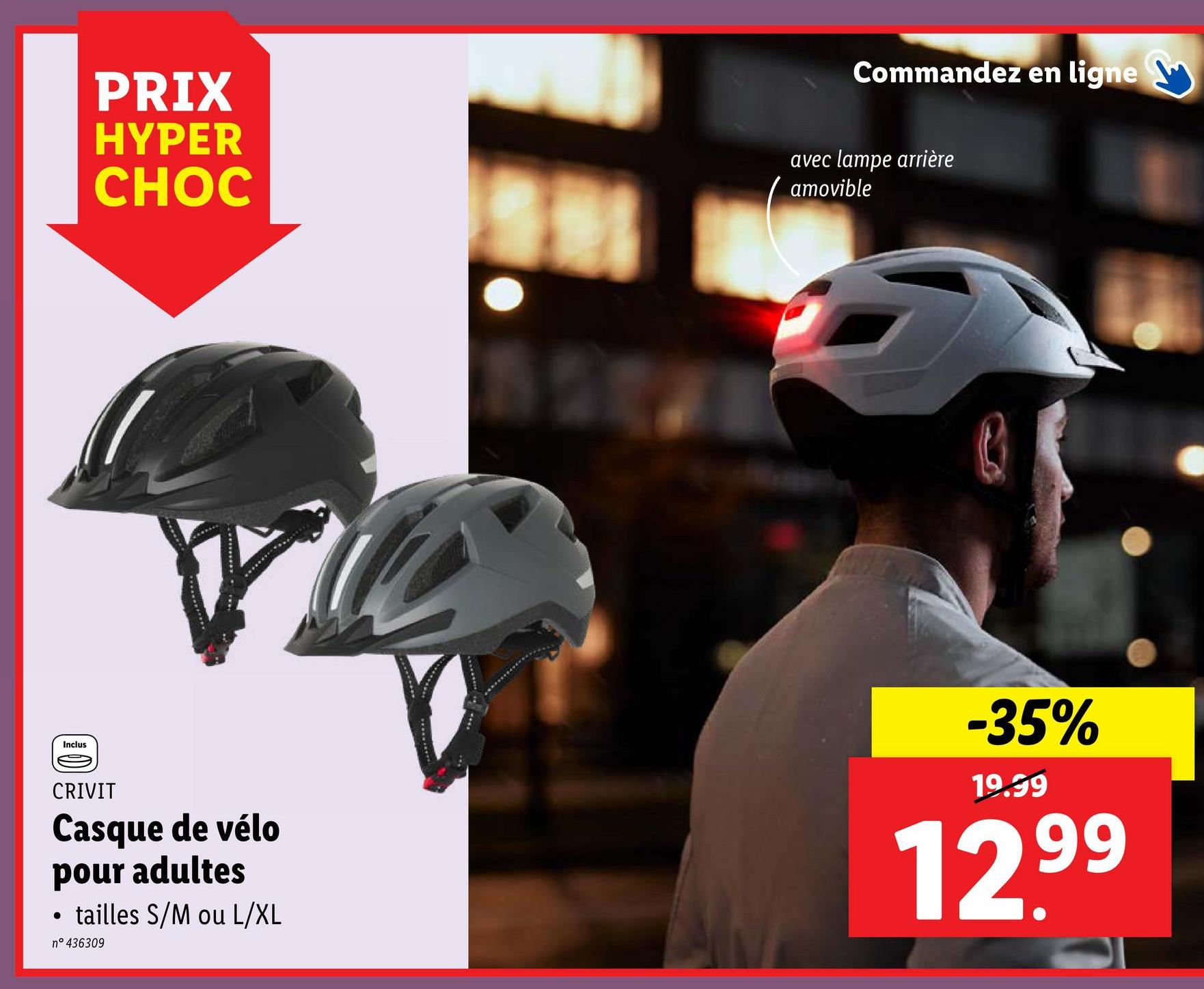 PRIX
HYPER
CHOC
Commandez en ligne
avec lampe arrière
amovible
Inclus
CRIVIT
Casque de vélo
pour adultes
●
tailles S/M ou L/XL
n° 436309
-35%
19.99
12.99