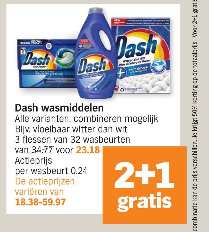 RAPID
DISSOLUTION
NEW
Dash
Dash
Dash
Witter dan Wit
Plus Blanc que Blanc
+
ANTI-RESIDU
TECHNOLOGIE
combinatie kan de prijs verschillen. Je krijgt 50% korting op de totaalprijs. Voor 2+1 gratis
Dash wasmiddelen
Alle varianten, combineren mogelijk
Bijv. vloeibaar witter dan wit
3 flessen van 32 wasbeurten
van 34.77 voor 23.18
Actieprijs
per wasbeurt 0.24
De actieprijzen
variëren van
18.38-59.97
2+1
gratis