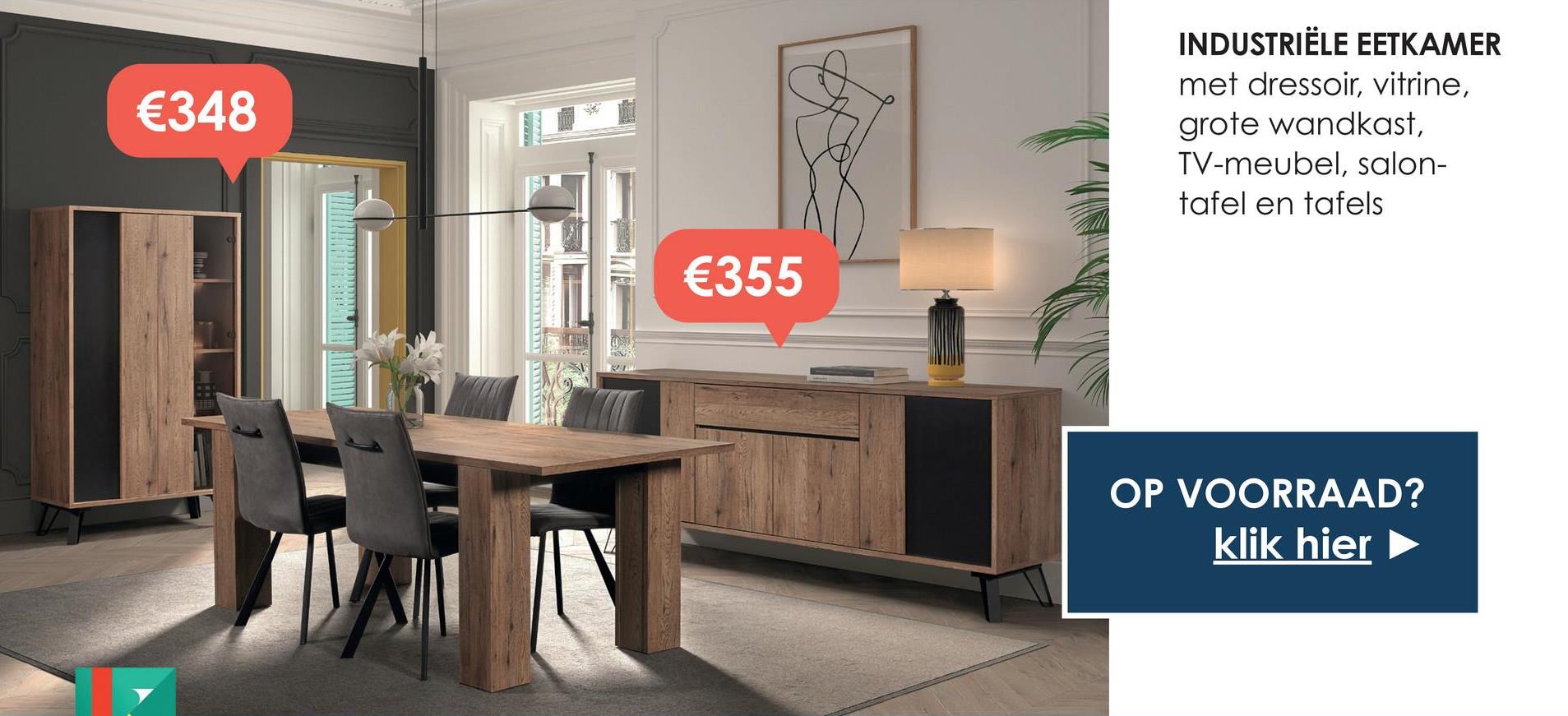 €348
€355
INDUSTRIËLE EETKAMER
met dressoir, vitrine,
grote wandkast,
TV-meubel, salon-
tafel en tafels
OP VOORRAAD?
klik hier