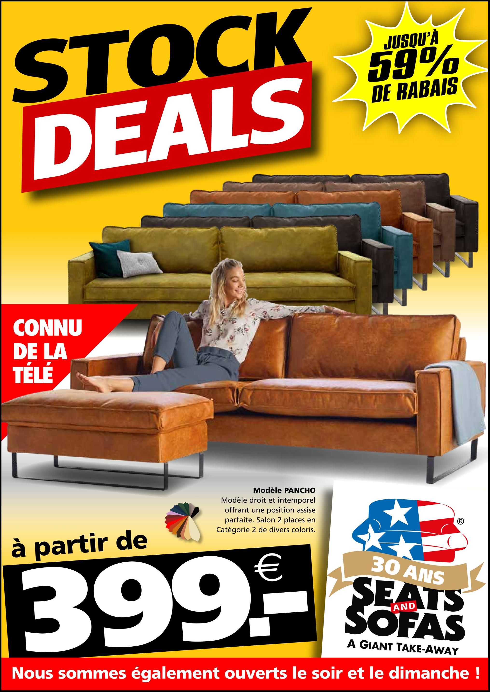 STOCK
DEALS
JUSQU'À
59%
DE RABAIS
CONNU
DE LA
TÉLÉ
à partir de
Modèle PANCHO
Modèle droit et intemporel
offrant une position assise
parfaite. Salon 2 places en
Catégorie 2 de divers coloris.
399.9
30 ANS
SEATS
SOFAS
A GIANT TAKE-AWAY
Nous sommes également ouverts le soir et le dimanche !