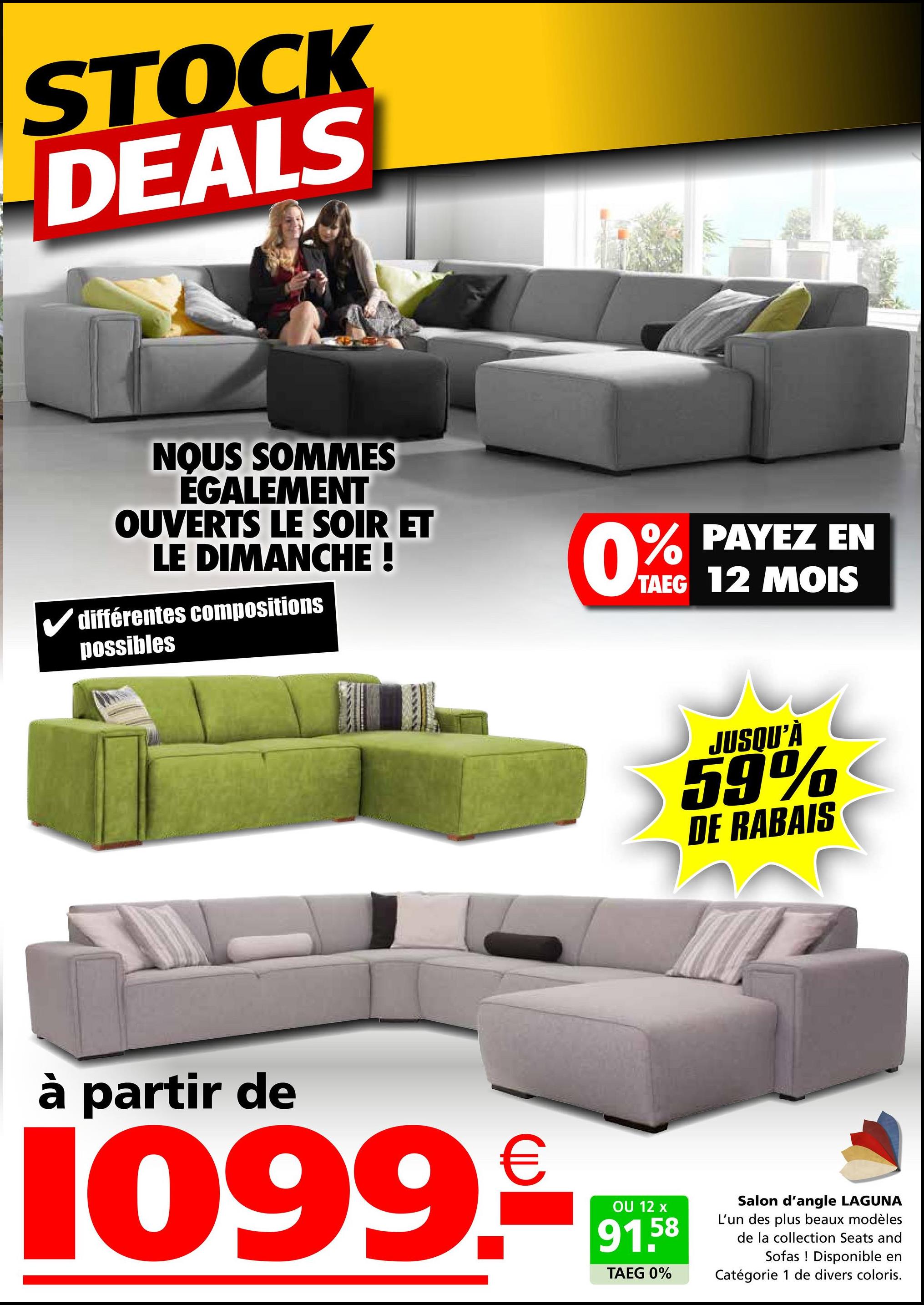 STOCK
DEALS
NOUS SOMMES
ÉGALEMENT
OUVERTS LE SOIR ET
LE DIMANCHE !
différentes compositions
possibles
0%
% PAYEZ EN
TAEG 12 MOIS
JUSQU'À
59%
DE RABAIS
à partir de
1099.
OU 12 x
91.58
TAEG 0%
Salon d'angle LAGUNA
L'un des plus beaux modèles
de la collection Seats and
Sofas Disponible en
Catégorie 1 de divers coloris.