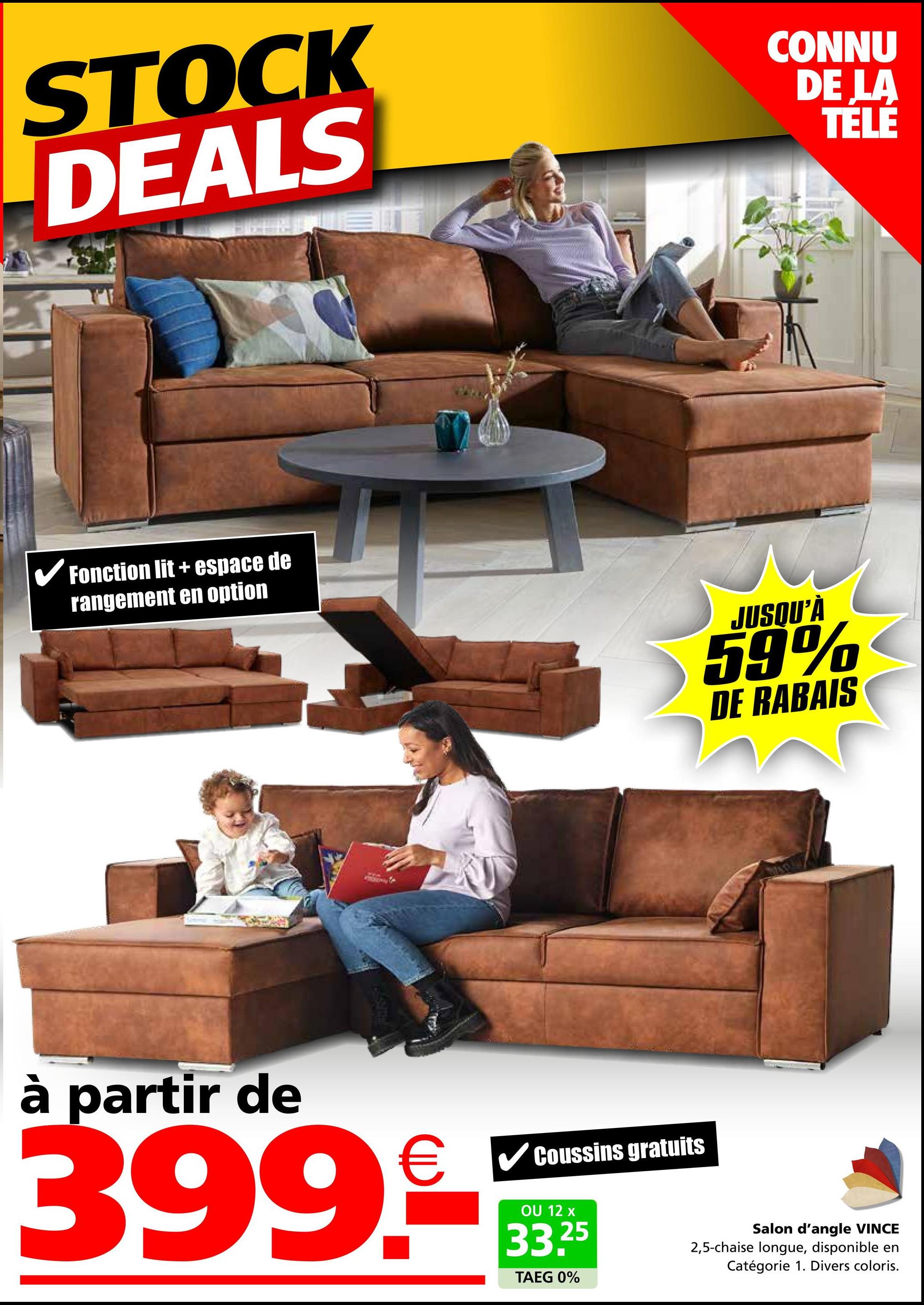 STOCK
DEALS
CONNU
DE LA
TELE
✓ Fonction lit + espace de
rangement en option
FARS F
à partir de
399.
Coussins gratuits
JUSQU'À
59%
DE RABAIS
OU 12 x
33.25
TAEG 0%
Salon d'angle VINCE
2,5-chaise longue, disponible en
Catégorie 1. Divers coloris.