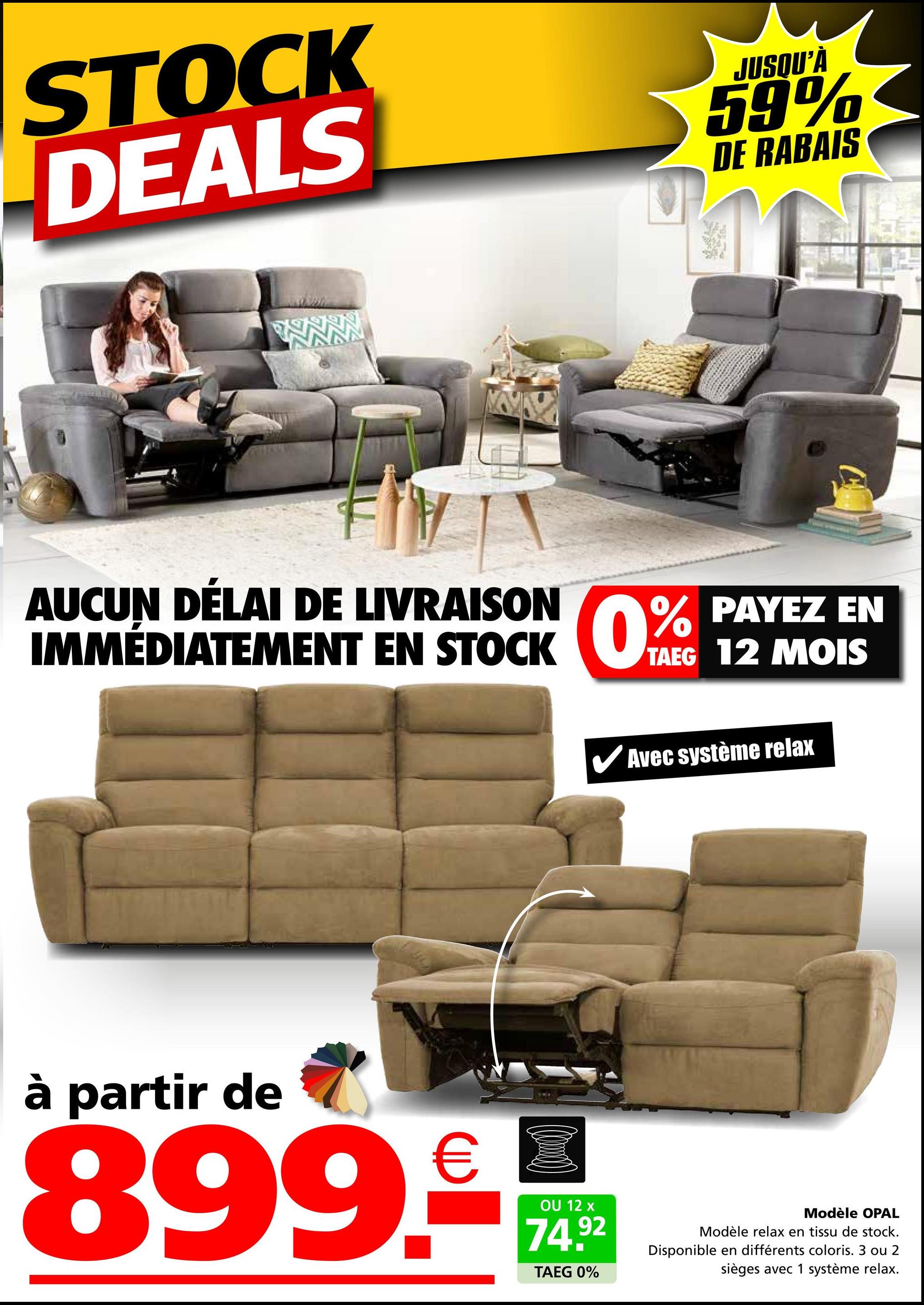 STOCK
DEALS
JUSQU'À
59%
DE RABAIS
AUCUN DÉLAI DE LIVRAISON
IMMÉDIATEMENT EN STOCK 0% PAYEZ EN
TAEG 12 MOIS
✔Avec système relax
à partir de
899.-
OU 12 x
74.92
TAEG 0%
Modèle OPAL
Modèle relax en tissu de stock.
Disponible en différents coloris. 3 ou 2
sièges avec 1 système relax.