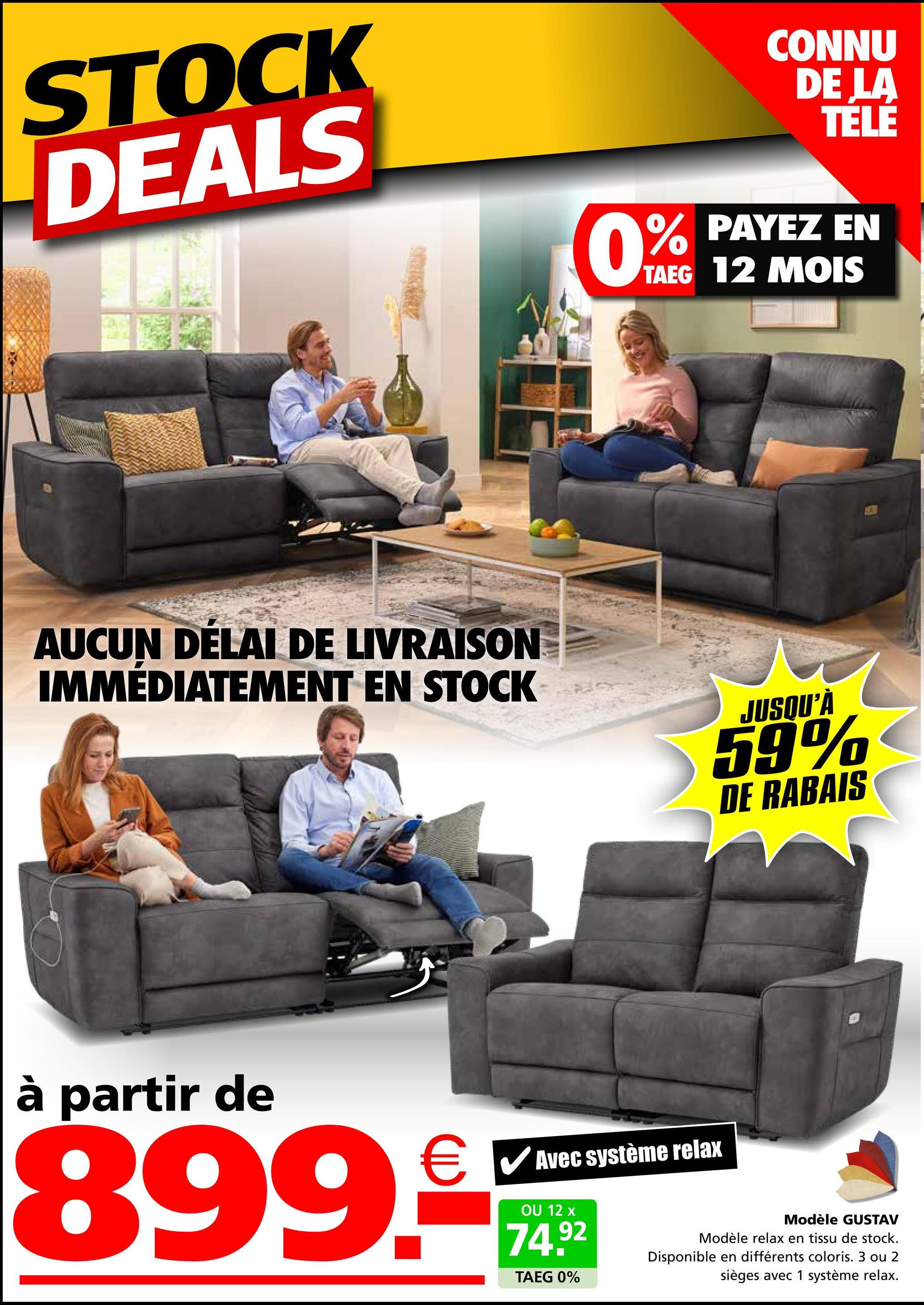 STOCK
DEALS
CONNU
DE LA
TELE
PAYEZ EN
0% PAYEZ
TAEG 12 MOIS
AUCUN DELAI DE LIVRAISON
IMMÉDIATEMENT EN STOCK
JUSQU'À
59%
DE RABAIS
à partir de
€ ✓ Avec système relax
899.
OU 12 x
74.92
TAEG 0%
Modèle GUSTAV
Modèle relax en tissu de stock.
Disponible en différents coloris. 3 ou 2
sièges avec 1 système relax.