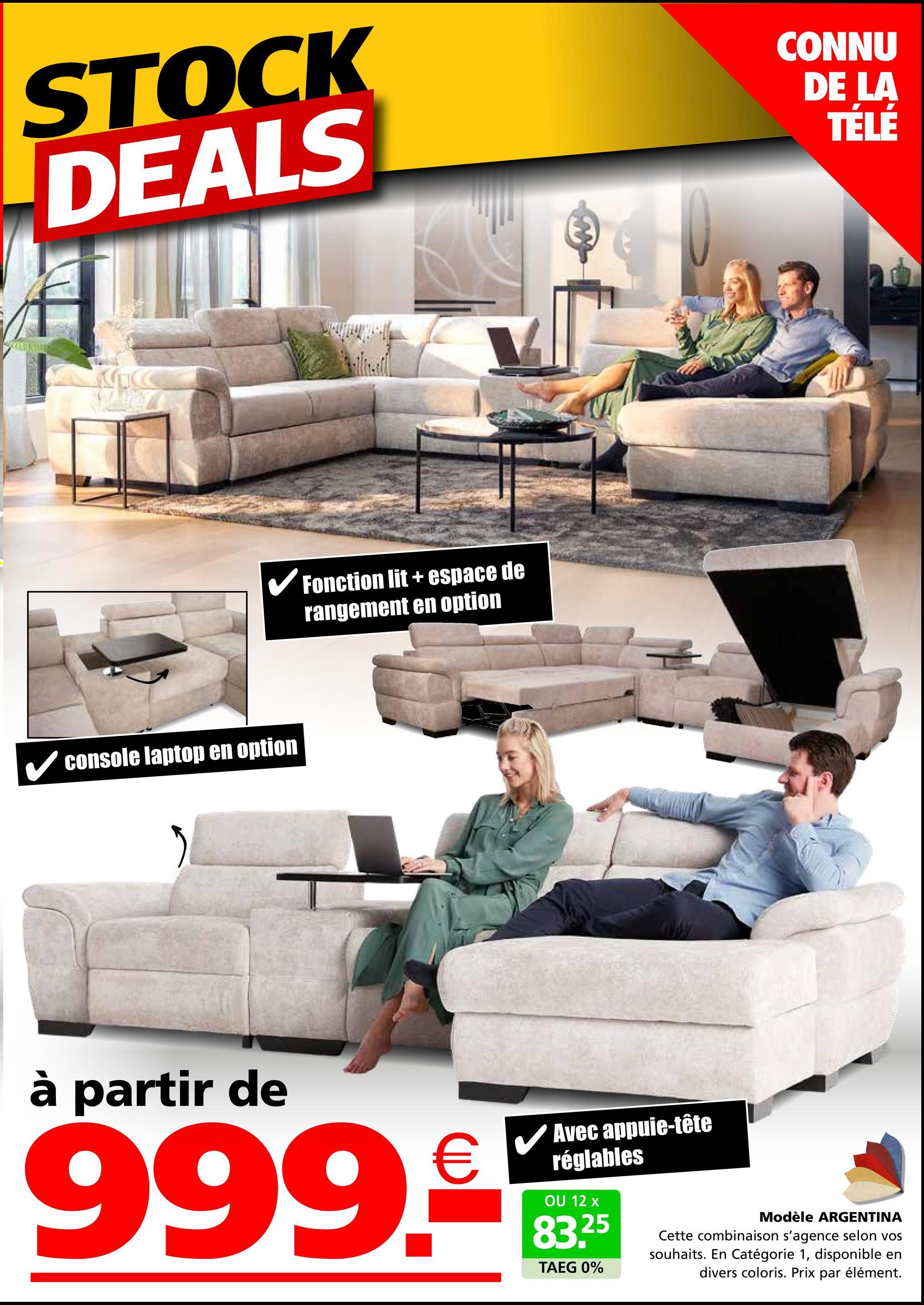 STOCK
DEALS
CONNU
DE LA
TÉLÉ
C
✓ Fonction lit + espace de
rangement en option
✓ console laptop en option
à partir de
999.5
Avec appuie-tête
réglables
OU 12 x
83.25
TAEG 0%
Modèle ARGENTINA
Cette combinaison s'agence selon vos
souhaits. En Catégorie 1, disponible en
divers coloris. Prix par élément.