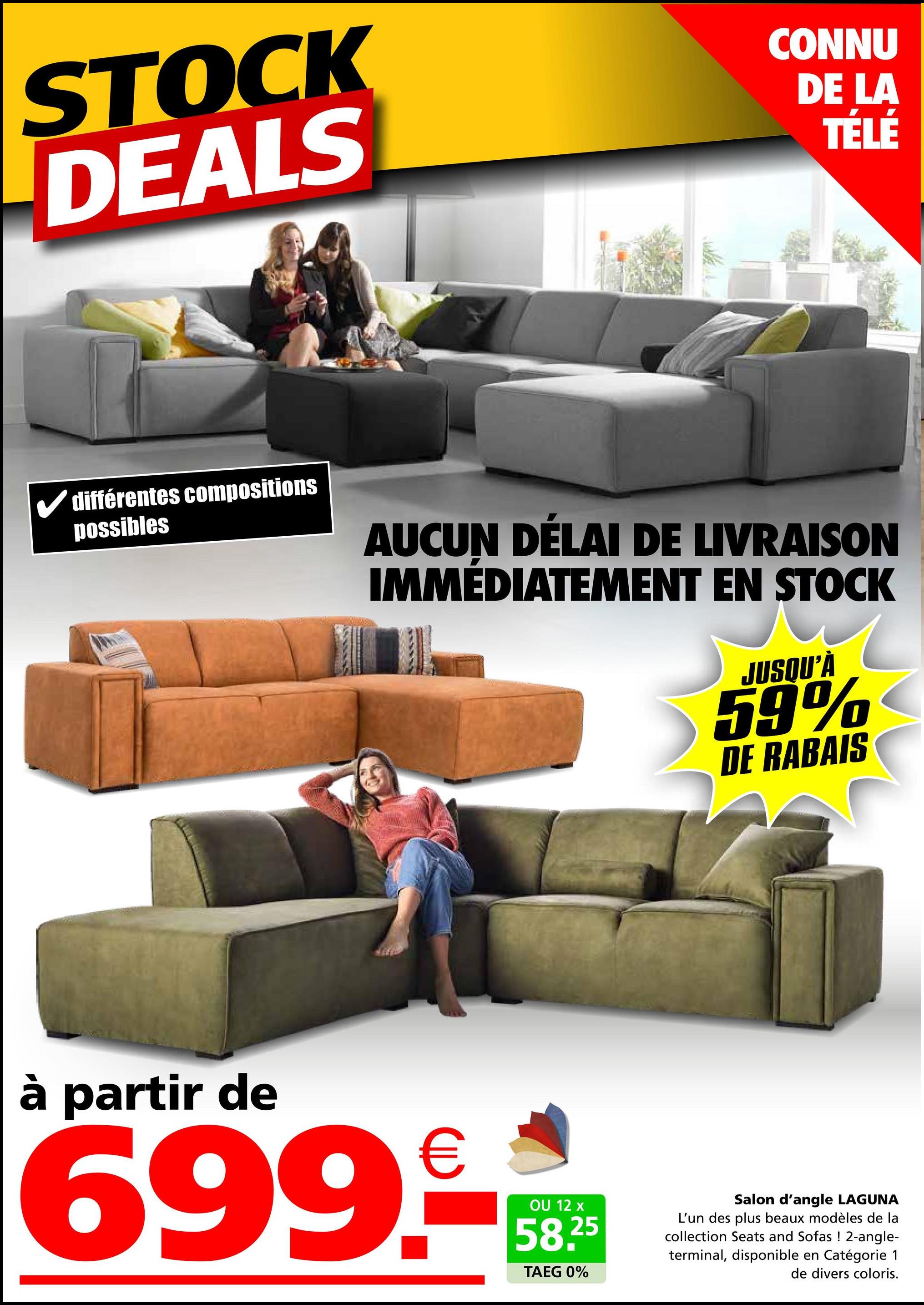 STOCK
DEALS
CONNU
DE LA
TÉLÉ
✓ différentes compositions
possibles
AUCUN DÉLAI DE LIVRAISON
IMMÉDIATEMENT EN STOCK
JUSQU'À
59%
DE RABAIS
à partir de
699
€
OU 12 x
58.25
TAEG 0%
Salon d'angle LAGUNA
L'un des plus beaux modèles de la
collection Seats and Sofas ! 2-angle-
terminal, disponible en Catégorie 1
de divers coloris.