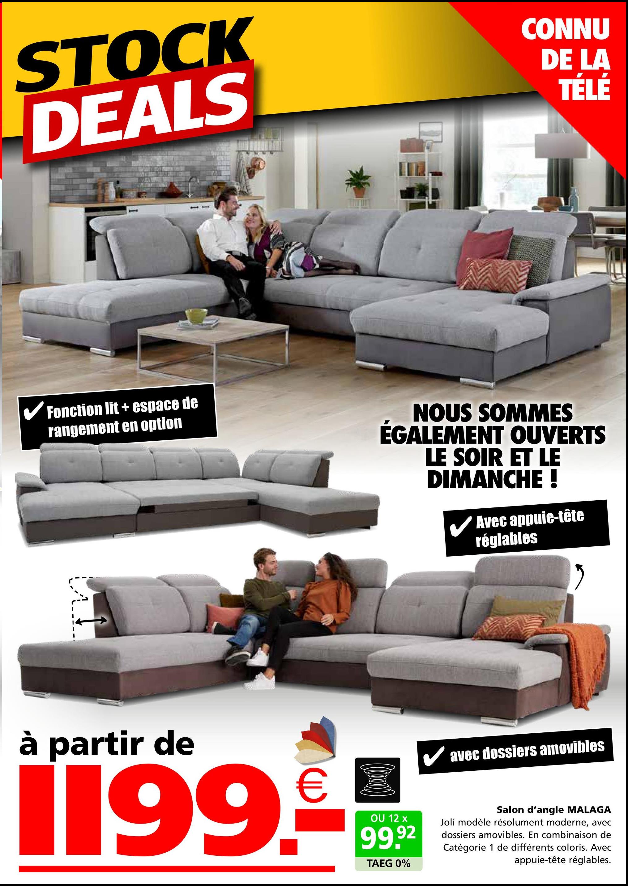 STOCK
DEALS
CONNU
DE LA
TÉLÉ
✓ Fonction lit + espace de
rangement en option
NOUS SOMMES
ÉGALEMENT OUVERTS
LE SOIR ET LE
DIMANCHE !
✓ Avec appuie-tête
réglables
à partir de
1199.
OU 12 x
99.92
TAEG 0%
✓ avec dossiers amovibles
Salon d'angle MALAGA
Joli modèle résolument moderne, avec
dossiers amovibles. En combinaison de
Catégorie 1 de différents coloris. Avec
appuie-tête réglables.