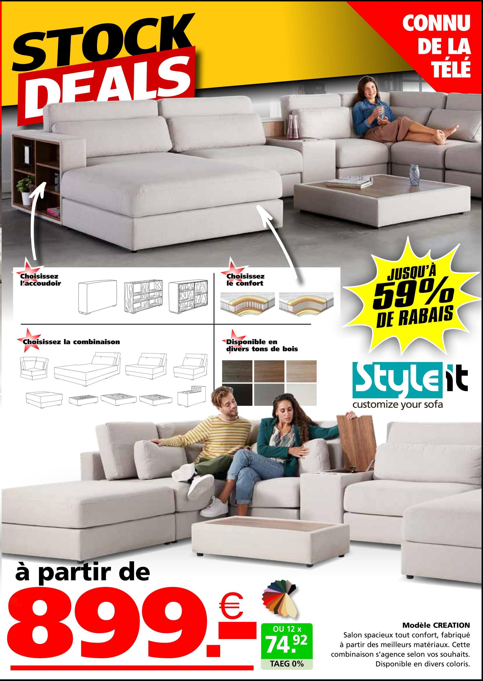 STOCK
DEALS
CONNU
DE LA
TÉLÉ
Choisissez
l'accoudoir
Choisissez la combinaison
A
Choisissez
le confort
X
Disponible en
divers tons de bois
JUSQU'À
59%
DE RABAIS
Styleit
customize your sofa
à partir de
899.€
OU 12 x
74.92
TAEG 0%
Modèle CREATION
Salon spacieux tout confort, fabriqué
à partir des meilleurs matériaux. Cette
combinaison s'agence selon vos souhaits.
Disponible en divers coloris.