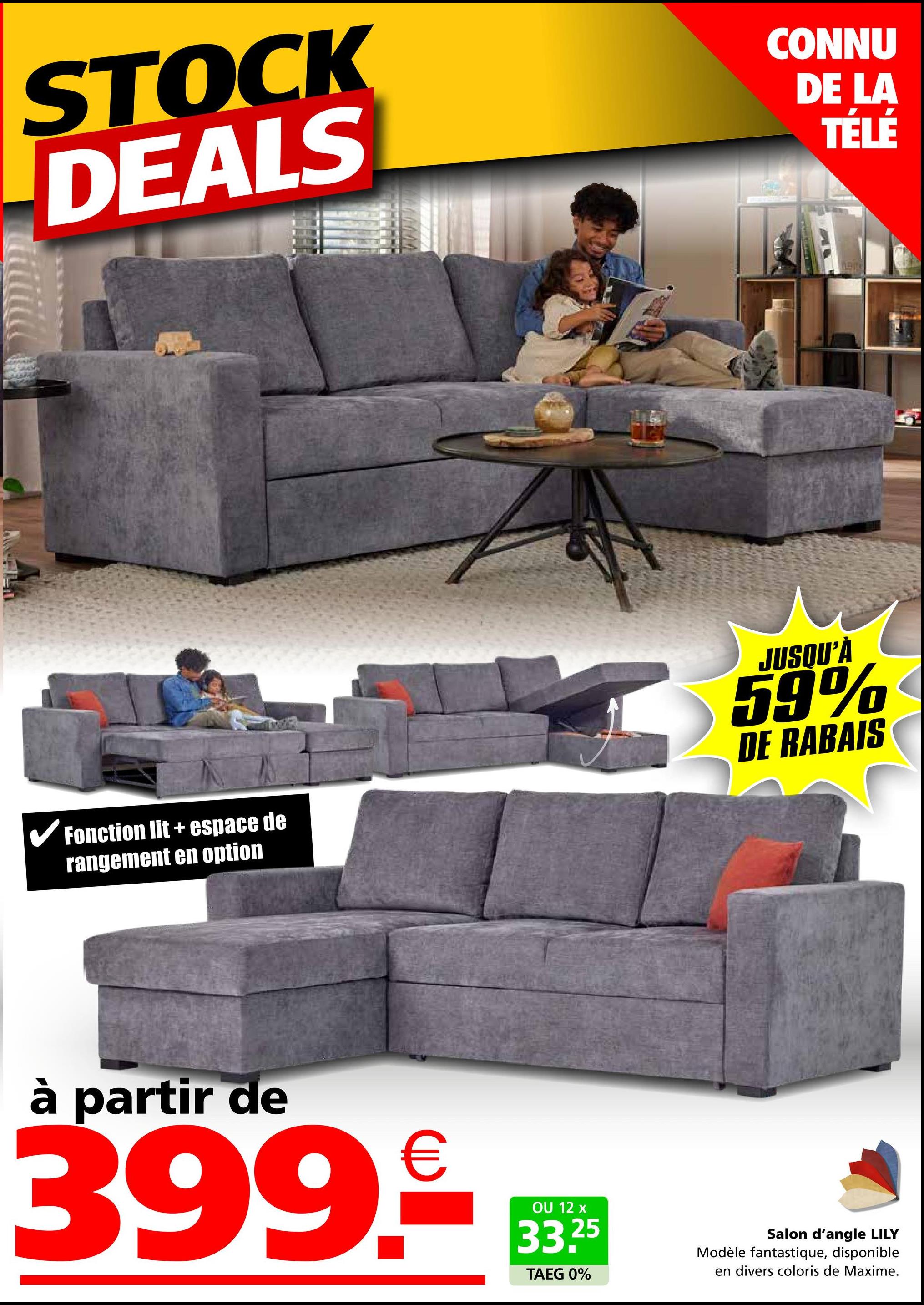 STOCK
DEALS
CONNU
DE LA
TÉLÉ
✓ Fonction lit + espace de
rangement en option
JUSQU'À
59%
DE RABAIS
à partir de
399.
€
OU 12 x
33.25
TAEG 0%
Salon d'angle LILY
Modèle fantastique, disponible
en divers coloris de Maxime.