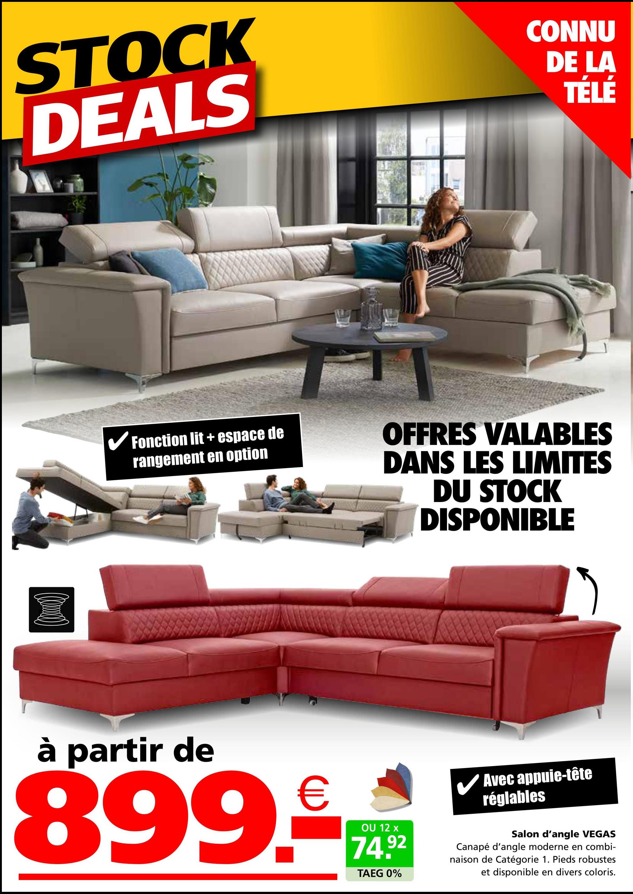 STOCK
DEALS
CONNU
DE LA
TÉLÉ
✔Fonction lit + espace de
rangement en option
OFFRES VALABLES
DANS LES LIMITES
DU STOCK
DISPONIBLE
à partir de
899.
€
OU 12 x
74.92
TAEG 0%
✓ Avec appuie-tête
réglables
Salon d'angle VEGAS
Canapé d'angle moderne en combi-
naison de Catégorie 1. Pieds robustes
et disponible en divers coloris.