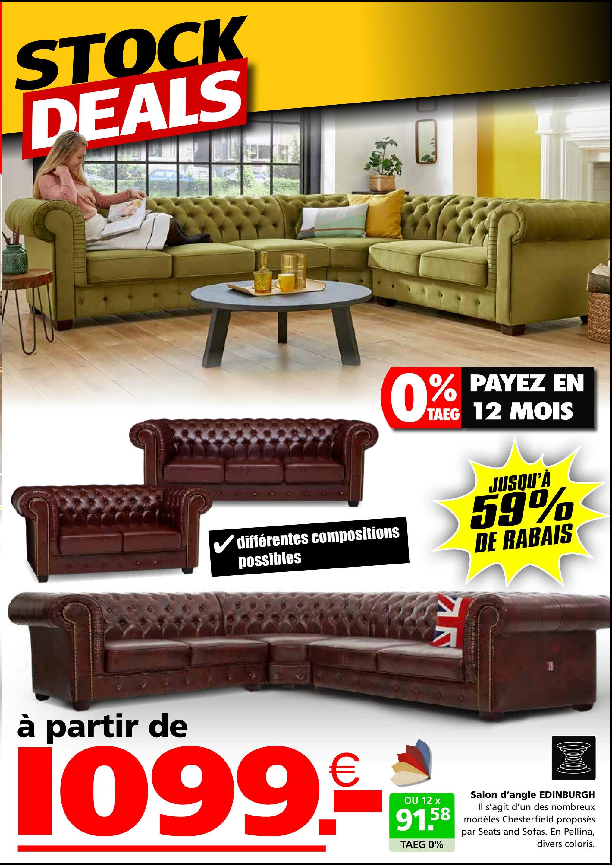 STOCK
DEALS
0%
PAYEZ EN
TAEG 12 MOIS
différentes compositions
possibles
JUSQU'À
59%
DE RABAIS
AR
à partir de
1099.
OU 12 x
91.58
TAEG 0%
Salon d'angle EDINBURGH
Il s'agit d'un des nombreux
modèles Chesterfield proposés
par Seats and Sofas. En Pellina,
divers coloris.